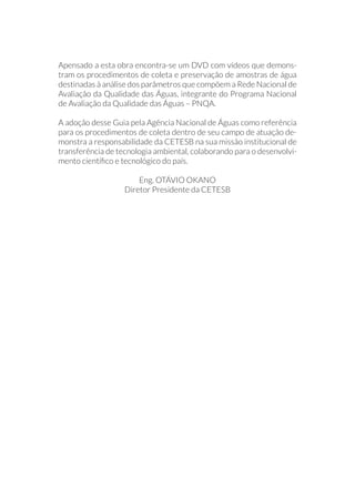 Apensado a esta obra encontra-se um DVD com vídeos que demons-
tram os procedimentos de coleta e preservação de amostras de água
destinadas à análise dos parâmetros que compõem a Rede Nacional de
Avaliação da Qualidade das Águas, integrante do Programa Nacional
de Avaliação da Qualidade das Águas – PNQA.
A adoção desse Guia pela Agência Nacional de Águas como referência
para os procedimentos de coleta dentro de seu campo de atuação de-
monstra a responsabilidade da CETESB na sua missão institucional de
transferência de tecnologia ambiental, colaborando para o desenvolvi-
mento científico e tecnológico do país.
Eng. OTÁVIO OKANO
Diretor Presidente da CETESB
 