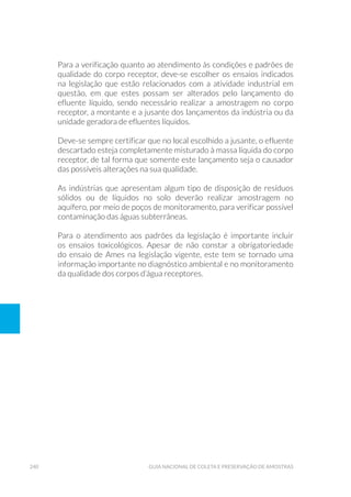 240 Guia Nacional De Coleta E Preservação De Amostras
Para a verificação quanto ao atendimento às condições e padrões de
qualidade do corpo receptor, deve-se escolher os ensaios indicados
na legislação que estão relacionados com a atividade industrial em
questão, em que estes possam ser alterados pelo lançamento do
efluente líquido, sendo necessário realizar a amostragem no corpo
receptor, a montante e a jusante dos lançamentos da indústria ou da
unidade geradora de efluentes líquidos.
Deve-se sempre certificar que no local escolhido a jusante, o efluente
descartado esteja completamente misturado à massa líquida do corpo
receptor, de tal forma que somente este lançamento seja o causador
das possíveis alterações na sua qualidade.
As indústrias que apresentam algum tipo de disposição de resíduos
sólidos ou de líquidos no solo deverão realizar amostragem no
aquífero, por meio de poços de monitoramento, para verificar possível
contaminação das águas subterrâneas.
Para o atendimento aos padrões da legislação é importante incluir
os ensaios toxicológicos. Apesar de não constar a obrigatoriedade
do ensaio de Ames na legislação vigente, este tem se tornado uma
informação importante no diagnóstico ambiental e no monitoramento
da qualidade dos corpos d’água receptores.
 