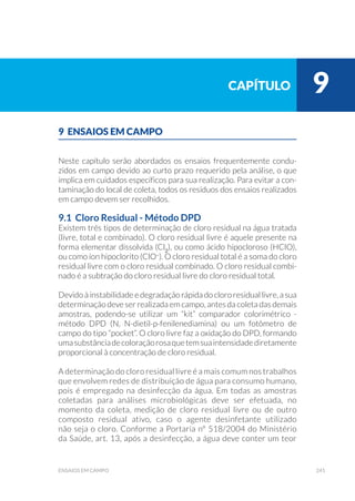 241ensaios em campo
9 ENSAIOS EM CAMPO
Neste capítulo serão abordados os ensaios frequentemente condu-
zidos em campo devido ao curto prazo requerido pela análise, o que
implica em cuidados específicos para sua realização. Para evitar a con-
taminação do local de coleta, todos os resíduos dos ensaios realizados
em campo devem ser recolhidos.
9.1 Cloro Residual - Método DPD
Existem três tipos de determinação de cloro residual na água tratada
(livre, total e combinado). O cloro residual livre é aquele presente na
forma elementar dissolvida (Cl2
), ou como ácido hipocloroso (HClO),
ou como íon hipoclorito (ClO–
). O cloro residual total é a soma do cloro
residual livre com o cloro residual combinado. O cloro residual combi-
nado é a subtração do cloro residual livre do cloro residual total.
Devido à instabilidade e degradação rápida do cloro residual livre, a sua
determinação deve ser realizada em campo, antes da coleta das demais
amostras, podendo-se utilizar um “kit” comparador colorimétrico -
método DPD (N, N-dietil-p-fenilenediamina) ou um fotômetro de
campo do tipo “pocket”. O cloro livre faz a oxidação do DPD, formando
umasubstânciadecoloraçãorosaquetemsuaintensidadediretamente
proporcional à concentração de cloro residual.
A determinação do cloro residual livre é a mais comum nos trabalhos
que envolvem redes de distribuição de água para consumo humano,
pois é empregado na desinfecção da água. Em todas as amostras
coletadas para análises microbiológicas deve ser efetuada, no
momento da coleta, medição de cloro residual livre ou de outro
composto residual ativo, caso o agente desinfetante utilizado
não seja o cloro. Conforme a Portaria n° 518/2004 do Ministério
da Saúde, art. 13, após a desinfecção, a água deve conter um teor
capítulo 9
 