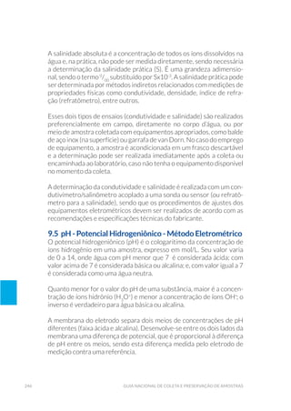 246 Guia Nacional De Coleta E Preservação De Amostras
A salinidade absoluta é a concentração de todos os íons dissolvidos na
água e, na prática, não pode ser medida diretamente, sendo necessária
a determinação da salinidade prática (S). É uma grandeza adimensio-
nal, sendo o termo 0
/00
substituído por Sx10-3
. A salinidade prática pode
ser determinada por métodos indiretos relacionados com medições de
propriedades físicas como condutividade, densidade, índice de refra-
ção (refratômetro), entre outros.
Esses dois tipos de ensaios (condutividade e salinidade) são realizados
preferencialmente em campo, diretamente no corpo d’água, ou por
meio de amostra coletada com equipamentos apropriados, como balde
de aço inox (na superfície) ou garrafa de van Dorn. No caso do emprego
de equipamento, a amostra é acondicionada em um frasco descartável
e a determinação pode ser realizada imediatamente após a coleta ou
encaminhada ao laboratório, caso não tenha o equipamento disponível
no momento da coleta.
A determinação da condutividade e salinidade é realizada com um con-
dutivímetro/salinômetro acoplado a uma sonda ou sensor (ou refratô-
metro para a salinidade), sendo que os procedimentos de ajustes dos
equipamentos eletrométricos devem ser realizados de acordo com as
recomendações e especificações técnicas do fabricante.
9.5 pH - Potencial Hidrogeniônico - Método Eletrométrico
O potencial hidrogeniônico (pH) é o cologaritimo da concentração de
íons hidrogênio em uma amostra, expresso em mol/L. Seu valor varia
de 0 a 14, onde água com pH menor que 7 é considerada ácida; com
valor acima de 7 é considerada básica ou alcalina; e, com valor igual a 7
é considerada como uma água neutra.
Quanto menor for o valor do pH de uma substância, maior é a concen-
tração de íons hidrônio (H3
O+
) e menor a concentração de íons OH-
; o
inverso é verdadeiro para água básica ou alcalina.
A membrana do eletrodo separa dois meios de concentrações de pH
diferentes (faixa ácida e alcalina). Desenvolve-se entre os dois lados da
membrana uma diferença de potencial, que é proporcional à diferença
de pH entre os meios, sendo esta diferença medida pelo eletrodo de
medição contra uma referência.
 