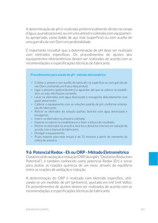 247ensaios em campo
A determinação de pH é realizada preferencialmente direto no corpo
d’água, quando possível, ou em uma amostra coletada com equipamen-
to apropriado, como balde de aço inox (superfície) ou com auxílio de
uma garrafa de van Dorn em profundidade.
É importante ressaltar que a determinação de pH deve ser realizada
com eletrodos específicos. Os procedimentos de ajustes dos
equipamentos eletrométricos devem ser realizados de acordo com as
recomendações e especificações técnicas do fabricante.
Procedimentos para ensaio de pH - método eletrométrico
•	 Coletar a amostra com auxílio de batiscafo na superfície ou com garrafa de
van Dorn, enchendo um frasco descartável;
•	 Ligar o phmetro (potenciômetro) e aguardar até que os valores se estabili-
zem, ou seja, não fiquem variando;
•	 Lavar os eletrodos com água deionizada e enxugá-los delicadamente com
papel absorvente;
•	 Calibrar o equipamento com as soluções padrão de pH, conforme orienta-
ção do fabricante;
•	 Retirar os eletrodos da solução padrão, lavá-los com água deionizada e
enxugá-los;
•	 Inserir os eletrodos na amostra coletada;
•	 Esperar os valores se estabilizarem e fazer a leitura do resultado;
•	 Retirar os eletrodos da amostra, lavá-los e deixá-los imersos em solução de
acordo com o manual do fabricante;
•	 Desligar o equipamento.
•	 Prazo máximo para este ensaio é de 15 minutos a partir do momento da
coleta de amostra.
9.6 Potencial Redox - Eh ou ORP - Método Eletrométrico
Opotencialdeoxidaçãoeredução(ORP,doinglês“OxidationReduction
Potential”), é também conhecido como potencial Redox (Eh) e serve
para avaliar as reações químicas de um meio, através do equilíbrio
entre as reações de oxidação e redução.
A determinação do ORP é realizada com eletrodo específico, utili-
zando-se um medidor de pH (pHmetro), ajustado em mV (mili Volts).
Os procedimentos de ajustes devem ser realizados de acordo com as
recomendações e especificações técnicas do fabricante.
 