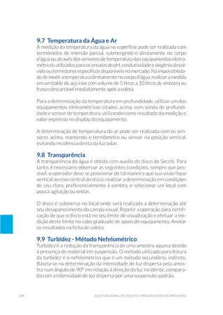 248 Guia Nacional De Coleta E Preservação De Amostras
9.7 Temperatura da Água e Ar
A medição da temperatura da água na superfície pode ser realizada com
termômetro de imersão parcial, submergindo-o diretamente no corpo
d’água ou através dos sensores de temperatura dos equipamentos eletro-
métricosutilizadosparaosensaiosdepH,condutividadeeoxigêniodissol-
vidooutermistoresespecíficosdisponíveisnomercado.Naimpossibilida-
dedemediratemperaturadiretamentenocorpod’água,realizaramedida
em um balde de aço inox com volume de 5 litros a 10 litros de amostra ou
frasco descartável imediatamente após a coleta.
Para a determinação da temperatura em profundidade, utilizar um dos
equipamentos eletrométricos citados acima, com sonda de profundi-
dade e sensor de temperatura, utilizando como resultado da medição o
valor expresso no display do equipamento.
A determinação de temperatura do ar pode ser realizada com os sen-
sores acima, mantendo o termômetro ou sensor na posição vertical,
evitando incidência direta da luz solar.
9.8 Transparência
A transparência da água é obtida com auxílio do disco de Secchi. Para
tanto, é necessário observar as seguintes condições, sempre que pos-
sível: o operador deve se posicionar de tal maneira que sua visão fique
vertical ao eixo central do disco; realizar a determinação em condições
de céu claro, preferencialmente à sombra, e selecionar um local com
pouca agitação ou ondas.
O disco é submerso no local onde será realizada a determinação até
seu desaparecimento do campo visual. Repetir a operação para certifi-
cação de que o disco está no seu limite de visualização e efetuar a me-
dição deste limite no cabo graduado de apoio do equipamento. Anotar
os resultados na ficha de coleta.
9.9 Turbidez - Método Nefelométrico
Turbidez é a redução da transparência de uma amostra aquosa devido
à presença de material em suspensão. O método utilizado para leitura
da turbidez é o nefelométrico que é um método secundário, indireto.
Baseia-se na determinação da intensidade de luz dispersa pela amos-
tra num ângulo de 90° em relação à direção da luz incidente, compara-
da com a intensidade de luz dispersa por uma suspensão-padrão.
 