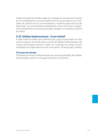 249ensaios em campo
A determinação da turbidez pode ser realizada em campo com o auxílio
de um turbidímetro e seus procedimentos de ajustes devem ser reali-
zados de acordo com as recomendações e especificações técnicas do
fabricante, ou encaminhada ao laboratório, caso não tenha o equipa-
mento disponível no momento da coleta. Anotar os resultados na ficha
de coleta.
9.10 Sólidos Sedimentáveis - Cone Imhoff
É todo material sólido que sedimenta por ação da gravidade em uma
amostra aquosa. A amostra para o ensaio de sólidos sedimentáveis não
requer preservação química e pode ser analisada em campo (ensaio
imediato) ou no laboratório em até, no máximo, 24 horas após a coleta.
Princípio do método
Ométodoconsistenasedimentação,poraçãodagravidade,dossólidos
de densidade superior ao da água presentes na amostra.
 