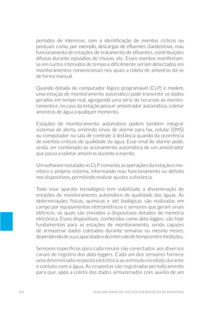 252 Guia Nacional De Coleta E Preservação De Amostras
períodos de interesse, com a identificação de eventos cíclicos ou
pontuais como, por exemplo, descargas de efluentes clandestinas, mau
funcionamento de estações de tratamento de efluentes, contribuições
difusas durante episódios de chuvas, etc. Esses eventos manifestam-
se em curtos intervalos de tempo e dificilmente seriam detectados em
monitoramentos convencionais nos quais a coleta de amostras dá-se
de forma manual.
Quando dotada de computador lógico programável (CLP) e modem,
uma estação de monitoramento automático pode transmitir os dados
gerados em tempo real, agregando uma série de recursos ao monito-
ramento e, no caso da estação possuir amostrador automático, coletar
amostras de água a qualquer momento.
Estações de monitoramento automático podem também integrar
sistemas de alerta, emitindo sinais de alarme para fax, celular (SMS)
ou computador na sala de controle à distância quando da ocorrência
de eventos críticos de qualidade da água. Esse sinal de alarme pode,
ainda, ser combinado ao acionamento automático de um amostrador
que passa a coletar amostras durante o evento.
Um software instalado no CLP comanda as operações da estação e mo-
nitora o próprio sistema, informando mau funcionamento ou defeito
nos dispositivos, permitindo realizar ajustes a distância.
Todo esse aparato tecnológico tem viabilizado a disseminação de
estações de monitoramento automático de qualidade das águas. As
determinações físicas, químicas e até biológicas são realizadas em
campo por equipamentos eletrométricos e sensores que geram sinais
elétricos, os quais são enviados a dispositivos dotados de memória
eletrônica. Esses dispositivos, conhecidos como data-loggers, são hoje
fundamentais para as estações de monitoramento, sendo capazes
de armazenar dados coletados durante semanas ou mesmo meses,
dependendodesuacapacidadeedointervalodetempoentremedições.
Sensores específicos para cada ensaio são conectados aos diversos
canais de registro dos data-loggers. Cada um dos sensores fornece
uma determinada resposta eletrônica ao estímulo recebido durante
o contato com a água. As respostas são registradas periodicamente
para que, após a coleta dos dados armazenados com auxílio de um
 