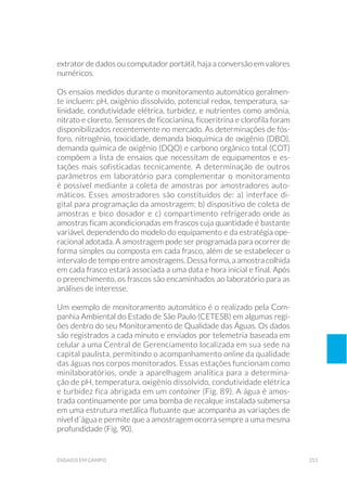 253ensaios em campo
extrator de dados ou computador portátil, haja a conversão em valores
numéricos.
Os ensaios medidos durante o monitoramento automático geralmen-
te incluem: pH, oxigênio dissolvido, potencial redox, temperatura, sa-
linidade, condutividade elétrica, turbidez, e nutrientes como amônia,
nitrato e cloreto. Sensores de ficocianina, ficoeritrina e clorofila foram
disponibilizados recentemente no mercado. As determinações de fós-
foro, nitrogênio, toxicidade, demanda bioquímica de oxigênio (DBO),
demanda química de oxigênio (DQO) e carbono orgânico total (COT)
compõem a lista de ensaios que necessitam de equipamentos e es-
tações mais sofisticadas tecnicamente. A determinação de outros
parâmetros em laboratório para complementar o monitoramento
é possível mediante a coleta de amostras por amostradores auto-
máticos. Esses amostradores são constituídos de: a) interface di-
gital para programação da amostragem; b) dispositivo de coleta de
amostras e bico dosador e c) compartimento refrigerado onde as
amostras ficam acondicionadas em frascos cuja quantidade é bastante
variável, dependendo do modelo do equipamento e da estratégia ope-
racional adotada. A amostragem pode ser programada para ocorrer de
forma simples ou composta em cada frasco, além de se estabelecer o
intervalo de tempo entre amostragens. Dessa forma, a amostra colhida
em cada frasco estará associada a uma data e hora inicial e final. Após
o preenchimento, os frascos são encaminhados ao laboratório para as
análises de interesse.
Um exemplo de monitoramento automático é o realizado pela Com-
panhia Ambiental do Estado de São Paulo (CETESB) em algumas regi-
ões dentro do seu Monitoramento de Qualidade das Águas. Os dados
são registrados a cada minuto e enviados por telemetria baseada em
celular a uma Central de Gerenciamento localizada em sua sede na
capital paulista, permitindo o acompanhamento online da qualidade
das águas nos corpos monitorados. Essas estações funcionam como
minilaboratórios, onde a aparelhagem analítica para a determina-
ção de pH, temperatura, oxigênio dissolvido, condutividade elétrica
e turbidez fica abrigada em um container (Fig. 89). A água é amos-
trada continuamente por uma bomba de recalque instalada submersa
em uma estrutura metálica flutuante que acompanha as variações de
nível d´água e permite que a amostragem ocorra sempre a uma mesma
profundidade (Fig. 90).
 