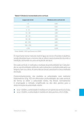 261medição de vazão
Tabela 9. Distância recomendada entre verticais
Largura do rio (m) Distância entre verticais (m)
≤ 3 0,30
3 - 6 0,50
6 – 15 1,00
15 – 30 2,00
30 – 50 3,00
50 – 80 4,00
80 – 150 6,00
150 – 250 8,00
≥ 250 12,00
Fonte: DNAEE, 1967 apud Santos et al, 2001.
É importante tomar nota do nível d´água ao início e final dos trabalhos,
sendo desejável que o mesmo não se altere excessivamente durante a
medição, aceitando-se uma variação de até 6cm.
Em cada vertical, é realizada a medição da profundidade (p). Calculan-
do-se a profundidade média de cada subseção e multiplicando pela sua
largura, tem-se a área. A soma dessas áreas constituirá a área molhada
da seção.
Concomitantemente, são medidas as velocidades com molinete
hidrométrico (Fig. 92) em diferentes profundidades de cada vertical,
de forma se obter a velocidade média. No Brasil, normalmente
é empregado o método simplificado ou dos dois pontos para a
determinação da velocidade média:
•	 se p < 0,60m, a velocidade é medida em um ponto da vertical a 0,6p;
•	 se p ≥ 0,60m, a velocidade é medida em dois pontos a 0,2 e 0,8p.
 