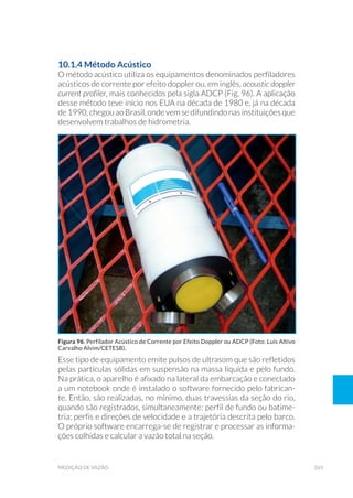 265medição de vazão
10.1.4 Método Acústico
O método acústico utiliza os equipamentos denominados perfiladores
acústicos de corrente por efeito doppler ou, em inglês, acoustic doppler
current profiler, mais conhecidos pela sigla ADCP (Fig. 96). A aplicação
desse método teve início nos EUA na década de 1980 e, já na década
de 1990, chegou ao Brasil, onde vem se difundindo nas instituições que
desenvolvem trabalhos de hidrometria.
Esse tipo de equipamento emite pulsos de ultrasom que são refletidos
pelas partículas sólidas em suspensão na massa líquida e pelo fundo.
Na prática, o aparelho é afixado na lateral da embarcação e conectado
a um notebook onde é instalado o software fornecido pelo fabrican-
te. Então, são realizadas, no mínimo, duas travessias da seção do rio,
quando são registrados, simultaneamente: perfil de fundo ou batime-
tria; perfis e direções de velocidade e a trajetória descrita pelo barco.
O próprio software encarrega-se de registrar e processar as informa-
ções colhidas e calcular a vazão total na seção.
Figura 96. Perfilador Acústico de Corrente por Efeito Doppler ou ADCP (Foto: Luis Altivo
Carvalho Alvim/CETESB).
 
