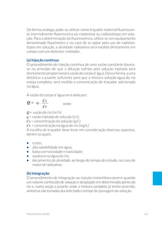 267medição de vazão
De forma análoga, pode-se utilizar como traçador material fluorescen-
te (normalmente fluoresceína ou rodamina) ou radioisótopo em solu-
ção. Para a determinação da fluorescência, utiliza-se um equipamento
denominado fluorímetro e no caso de se optar pelo uso de radioisó-
topos em solução, a atividade radioativa será medida diretamente em
campo com um detector cintilador.
(a) Injeção contínua
O procedimento de injeção contínua de uma vazão constante baseia-
se no princípio de que a diluição sofrida pela solução injetada será
diretamente proporcional à vazão docorpod´água. Dessaforma,auma
distância a jusante suficiente para que a mistura solução-água do rio
esteja completa, será medida a concentração do traçador adicionado
na água.
A vazão do corpo d´água será dada por:
		 onde:
Q = vazão do rio (m3
/s)
q = vazão injetada de solução (L/s)
Cs = concentração da solução (g/L)
Cr = concentração na água do rio (mg/L)
A escolha do traçador deve levar em consideração diversos aspectos,
dentre os quais:
•	 custo;
•	 alta solubilidade em água;
•	 baixa corrosividade e toxicidade;
•	 ausência na água do rio;
•	 decaimento da atividade ao longo do tempo do estudo, no caso de
material radioativo.
(b) Integração
O procedimento de integração ou injeção instantânea ocorre quando
um volume conhecido de solução é despejado em determinado ponto do
rio e, numa seção a jusante onde a mistura completa já tenha ocorrido,
amostras são tomadas durante todo o tempo de passagem da solução.
 