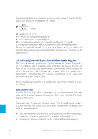 268 Guia Nacional De Coleta E Preservação De Amostras
A vazão será dada pela equação seguinte, onde a concentração do tra-
çador das amostras é integrada no tempo:
	onde:
Q = vazão do rio (m3
/s)
V = volume de solução despejado (L)
Cs = concentração da solução (g/L)
Cr = concentração variável do traçador na água do rio (mg/L)
T = tempo de passagem da solução pela seção de amostragem (s).
Nessa variante do método do traçador, é importante que nenhuma
parcela da solução despejada seja retida em pontos de remanso ou de
água parada.
10.1.6 Medição com Dispositivos de Geometria Regular
Os dispositivos de geometria regular, como as calhas Parshall e
os vertedores, são utilizados para medição de vazão devido ao
fato de as relações cota-vazão serem conhecidas. Uma vez que as
dimensões desses dispositivos são padronizadas, elas podem ser
facilmente reproduzidas em campo, mantendo-se as equações
determinadas em laboratório.
Esses dispositivos aplicam-se à medição de pequenas vazões, no máxi-
mo 5m3
/s.
(a) Calha Parshall
A calha Parshall (Fig. 97) é um exemplo de canal de controle utilizado
para medições contínuas de descarga e não requer caixa de tranquili-
zação a montante.
Suas principais desvantagens são a maior complexidade construtiva e
o custo elevado. Por outro lado, apresenta as seguintes vantagens em
relação aos vertedores:
•	 não altera significativamente as condições naturais do corpo d´água,
como a circulação de sedimentos, nutrientes e vida aquática;
•	 uma única estrutura permite medir uma ampla faixa de vazões.
 