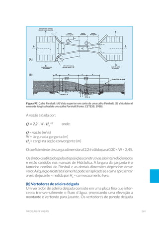 269medição de vazão
A vazão é dada por:
Q = 2,2 . W . Ha
3/2
	onde:
Q = vazão (m3
/s)
W = largura da garganta (m)
Ha
= carga na seção convergente (m)
Ocoeficientededescargaadimensional2,2éválidopara0,30<W<2,45.
Ossímbolosutilizadospelasdisposiçõesconstrutivassãointerrelacionados
e estão contidos nos manuais de Hidráulica. A largura da garganta é o
tamanho nominal do Parshall e as demais dimensões dependem desse
valor.Aequaçãomostradasomentepodeseraplicadaseacalhaapresentar
a veia de jusante - medida por Hb
– com escoamento livre.
(b) Vertedores de soleira delgada
Um vertedor de soleira delgada consiste em uma placa fina que inter-
cepta transversalmente o fluxo d´água, provocando uma elevação a
montante e vertendo para jusante. Os vertedores de parede delgada
Figura 97. Calha Parshall: (A) Vista superior em corte de uma calha Parshall; (B) Vista lateral
em corte longitudinal de uma calha Parshall (Fonte: CETESB, 1988).
(a)
(b)
 