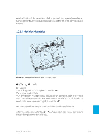 275medição de vazão
A velocidade média na seção é obtida variando-se a posição do bocal.
Genericamente, avelocidademédiaoscila entre0,5e0,8davelocidade
no eixo.
10.2.4 Medidor Magnético
Q = Vv . VT
. B, onde:
Q = vazão
Vv = voltagem induzida e proporcional a Vm
Vm = velocidade média
VT
= a voltagem Vv amplificada é levada a um compensador, a corrente
alternada é transformada em contínua e levada ao multiplicador e
conduzida ao acumulador cuja leitura indica VT
.
B = característica da seção transversal do conduto (diâmetro)
A formulação é equivalente a Q = Vm.F, que pode ser obtida por leitura
direta do equipamento calibrado.
Figura 105. Medidor Magnético (Fonte: CETESB, 1988).
 
