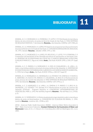 281bibliografia
Amaral, A. C. Z.; Morgado, E. H.; Ferreira, C. P.; Leite, F. P. P. Distribuição da macrofauna
bêntica da zona entremarés, em praias do litoral do Estado de São Paulo. In: MINI-SIMPÓSIO
DE BIOLOGIA MARINHA, 7, São Sebastião, Resumos... São Sebastião, CEBIMar-USP, 1988. p.8.
Amaral,A.C.Z.;Morgado,E.H.;Lopes,P.P.Aspectosdazonaçãodamacrofaunaentremarés
de praias do litoral norte do Estado de São Paulo. In: CONGRESSO BRASILEIRO DE ZOOLOGIA,
18., 1991, Salvador. Resumos... Salvador: UFBA, 1991. p. 502.
Amaral, A. C. Z.; Morgado, E. H.; Lopes, P. P.; Belúcio, L. F.; Leite, F. P. P.; Ferreira, C. P.
Composition and distribution of the intertidal macrofauna of sand beaches on São Paulo Coast.
In: SIMPÓSIO DE ECOSSISTEMAS DA COSTA SUL E SUDESTE BRASILEIRA: ESTRUTURA,
FUNÇÃO E MANEJO, 2., Águas de Lindóia. Anais... São Paulo: ACIESP, 1990. p. 258-279. Suppl.
71.
Amaral, A. C. Z.; Pardo, E. V.; Morgado, E. H.; Reis, M. O;Salvador, L. B.; Lima, L. H..
Sobre a macroinfauna bêntica entremarés de praias da Ilha de São Sebastião. In: SIMPÓSIO DE
ECOSSISTEMAS DA COSTA BRASILEIRA: SUBSÍDIOS A UM GERENCIAMENTO AMBIENTAL,
3., 1994, Serra Negra. Anais... São Paulo: ACIESP, 1994a. p. 330-337. Suppl. 87.
Amaral, A. C. Z; Morgado, E. H.; Henriques, S. A.; Steiner, T. M.; Omena, E. P.; Rizzo, A.
E.; Abrahão, J. R.; Nucci, P. R.; Pardo, E. V.; Salvador, L. B.; Reis, M. O. Monitoramento de
praias arenosas do Canal de São Sebastião. In: MINI-SIMPÓSIO DE BIOLOGIA MARINHA, 10.,
1995, São Sebastião. Resumos... São Sebastião; CEBIMar-USP, 1995a. p. 3.
Amaral, A. C. Z; Morgado, E. H.; Lima, L. H.; Omena, E. P.; Pardo, E. V.; Reis, M. O.;
Salvador, L. B.; Steiner, T. M.; Denadai, M. R. Monitoramento de praias do Canal de São
Sebastião (SP-Brasil) - Programa Amostral. In: CONGRESSO LATINOAMERICANO DE
CIENCIAS DEL MAR, 6., 1995, Mar del Plata, Argentina, Resumos... Mar del Plata: [s.n.], 1995b.
p. 21.
Amaral, A. C. Z; Morgado, E. H. Efeitos da poluição de origem doméstica sobre a macrofauna
bêntica de praias do litoral paulista. In: CONGRESSO DE ECOLOGIA DO BRASIL, 2., 1994,
Londrina, Resumos... Londrina: UEL, 1994b. p. 623.
APHA – American Public Health Association; AWWA – American Water Works Association &
WEF - Water Environment Federation. Standard Methods for the Examination of Water and
Wastewater. Eaton, A. D.; L. S. Clesceri; A. E. Greenberg (Ed.), 20th ed. Washington, D.C.: [s.n.],
2005.
bibliografia 11
 