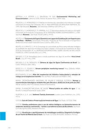 282 Guia Nacional De Coleta E Preservação De Amostras
ARTIOLA, J. F.; PEPPER, I. L.; BRUSSEAU, M. (Ed.). Environmental Monitoring and
Characterization. California (USA): Elsevier Academic Press, 2004. 410p.
Belúcio, L. F.; Morgado, E. H. Padrões de distribuição e abundância de moluscos na região
entremarés do Araçá (São Sebastião, SP). In: MINI-SIMPÓSIO DE BIOLOGIA MARINHA, 10.,
1995, São Sebastião. Resumos... São Sebastião: CEBIMar-USP, 1995. p. 4.
Belúcio, L. F.; Morgado, E. H.; Amaral, A. C. Z. Macrofauna bêntica de moluscos da região
entremarés da Enseada de Caraguatuba, SP. In: SIMPÓSIO SOBRE OCEANOGRAFIA, 1., 1989,
São Paulo. Resumos... São Paulo: IOUSP, 1989. p. 94-95.
BENTO, A. P. Tratamento de Esgoto Doméstico em Lagoas de Estabilização com Suporte para
o Perifíton – Biofilme. Dissertação (Mestrado), Programa de Pós-Graduação em Engenharia
Ambiental, Universidade Federal de Santa Catarina. 2005. 197 p.
BENTO, A. P.; PANITZ, C. M. N. O emprego da comunidade perifítica como indicador biológico
da qualidade das águas da microbacia do baixo Cubatão e da Estação de Tratamento de Água
(ETA) de Florianópolis, SC. In: SIMPÓSIO INTERNACIONAL SOBRE GESTÃO DE RECURSOS
HÍDRICOS, 1998. Gramado (RS): [s.n.], 1998.
BICUDO, C. E. M. Metodologia para o estudo qualitativo das algas do perifíton. Acta Limnol
Brasil, v. 3, p. 477-491, 1990.
BICUDO, C. E. M.; MENEZES, M. Gêneros de algas de Águas Continentais do Brasil. São
Carlos: RiMa Ed. 2005. 508 p.
BIGGS, B. J. F.; KILROY, C. Stream periphyton monitoring manual. Nova Zelândia: NIWA,
Christchurch. 2000. 246 p.
Boltovskoy, D. (ed.). Atlas del zooplancton del Atlántico Sudoccidental y métodos de
trabajo con el zooplancton marinho. Mar del Plata: Publicación del INIDEP, 1981.
BRASIL. Departamento Nacional de Águas e Energia Elétrica. Normas e
recomendações hidrológicas estabelecidas pelo Decreto n. 60.852 de 14 de junho de 1967.
[Rio de Janeiro], 1967/70. 6 anexos. Anexo II: Fluviometria.
BRASIL. FUNDAÇÃO NACIONAL DE SAÚDE. Manual prático de análise de água. 1a
. ed.
Brasília: Fundação Nacional de Saúde, 2004.
BURTON Jr., G. A . (ed.). Sediment Toxicity Assessment. London: Lewis Publishers, Inc., 1992.
457 p.
CETESB. Guia de Coleta e Preservação de Amostras de Água. São Paulo: CETESB, 1988.
CETESB. Estudos preliminares para o uso de índices biológicos no biomonitoramento de
ambientes aquáticos continentais – riachos e corredeiras na bacia do Rio Atibaia. São Paulo:
CETESB, Agosto/2002. (Relatório Técnico)
CETESB. Atualização e aperfeiçoamento de metodologias analíticas. Diagnóstico Ecológico
de um Trecho do Ribeirão dos Cristais. São Paulo: CETESB, Abril/2005. (Relatório Técnico).
 