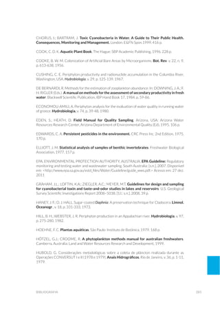 283bibliografia
Chorus, I.; Bartram, J. Toxic Cyanobacteria in Water. A Guide to Their Public Health.
Consequences, Monitoring and Management. London: E&FN Spon.1999, 416 p.
Cook, C. D. K. Aquatic Plant Book. The Hague: SBP Academic Publishing, 1996. 228 p.
COOKE, B. W. M. Colonization of Artificial Bare Areas by Microorganisms. Bot. Rev. v. 22, n. 9,
p. 613-638, 1956.
CUSHING, C. E. Periphyton productivity and radionuclide accumulation in the Columbia River,
Washington, USA. Hydrobiologia, v. 29, p. 125-139, 1967.	
De Bernardi, R. Methods for the estimation of zooplankton abundance. In: Downing, J. A.; F.
H. Rigler (Eds.). A manual on methods for the assessment of secondary productivity in fresh
water. Blackwell Scientific Publication, IBP Hand Book 17, 1984. p. 59-86.
ECONOMOU-AMILI, A. Periphyton analysis for the evaluation of water quality in running water
of greece. Hydrobiologia, v. 74, p. 39-48, 1980.
EDEN, S.; HEATH, D. Field Manual for Quality Sampling. Arizona, USA: Arizona Water
Resources Research Center, Arizona Department of Environmental Quality (Ed), 1995. 106 p.
EdwardS, C. A. Persistent pesticides in the environment. CRC Press Inc. 2nd Edition, 1975.
170 p.
ELLIOTT, J. M. Statistical analysis of samples of benthic invertebrates. Freshwater Biological
Association, 1977. 157 p.
EPA. Environmental Protection Authority, AUSTRALIA. EPA Guideline: Regulatory
monitoring and testing water and wastewater sampling. South Australia: [s.n.], 2007. Disponível
em: <http://www.epa.sa.gov.au/xstd_files/Water/Guideline/guide_wws.pdf.> Acesso em: 27 dez.
2011
GRAHAM, J.L.; LOFTIN, K.A.; ZIEGLER, A.C.; MEYER, M.T. Guidelines for design and sampling
for cyanobacterial toxin and taste-and-odor studies in lakes and reservoirs: U.S. Geological
Survey Scientific Investigations Report 2008–5038. [S.I.: s.n.], 2008. 39 p.
Haney, J. F.; D. J. Hall. Sugar-coated Daphnia: A preservation technique for Cladocera. Limnol.
Oceanogr., v. 18, p. 331-333, 1973.
HILL, B. H.; WEBSTER, J. R. Periphyton production in an Appalachian river. Hydrobiologia, v. 97,
p. 275-280, 1982.
Hoehne, F. C. Plantas aquáticas. São Paulo: Instituto de Botânica, 1979. 168 p.
HÖTZEL, G.J.; CROOME, R. A phytoplankton methods manual for australian freshwaters.
Camberra, Australia: Land and Water Resources Research and Development, 1999.
Hubold, G. Considerações metodológicas sobre a coleta de plâncton realizada durante as
Operações CONVERSUT I e II (1978 e 1979). Anais Hidrográficos, Rio de Janeiro, v. 36, p. 1-11,
1979.
 
