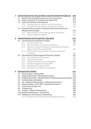 7 	 AMOSTRAGEM DE ÁGUAS PARA ABASTECIMENTO PÚBLICO	 209
7.1 	 Vigilância da qualidade da água para consumo humano	 210
7.2 	 Coleta em Estação de Tratamento de Água (ETA)	 211
7.3 	 Coleta em Sistemas de Distribuição 	 212
7.3.1 	 Procedimentos de coleta na rede de distribuição	 214
7.3.2 	 Procedimentos de coleta em reservatório domiciliar	 215
7.4 	 Procedimentos de Coleta em Soluções Alternativa Coletiva de
Abastecimento de Água	 216
7.4.1 	 Poços Freáticos e Profundos Equipados com Bomba	 216
7.4.2 	 Poços Freáticos Sem Bomba	 216
8 	 AMOSTRAGEM DE EFLUENTES LÍQUIDOS 	 219
8.1 	 Características dos Efluentes Líquidos	 220
8.1.1 	 Efluentes Industriais	 220
8.1.2 	 Efluentes Mistos (Industriais e Domésticos)	 225
8.1.3 	 Efluentes Gerados em Plantas de Incineração de Resíduos
Sólidos Industriais ou Hospitalares	 225
8.1.4 	 Efluentes Percolados Gerados em Aterros Industriais
e Sanitários	 226
8.2 	 Planejamento da Amostragem de Efluentes Líquidos	 227
8.2.1 	 Local e Pontos de Amostragem	 227
8.2.2 	 Tipos de Amostragem	 228
8.2.3 	 Seleção dos Ensaios a Serem Realizados	 231
8.2.4 	 Avaliação do Desempenho do STAR	 238
8.2.5 	 Elaboração de Projeto de STAR	 238
8.2.6 	 Atendimento aos Padrões da Legislação 	 239
9 	 ENSAIOS EM CAMPO	 241
9.1 	 Cloro Residual - Método DPD	 241
9.2 	Oxigênio Dissolvido - Método Eletrométrico	 242
9.3 	 Oxigênio Dissolvido - Método Winkler Modificado pela Azida Sódica	 243
9.4 	 Condutividade e Salinidade	 245
9.5 	 pH - Potencial Hidrogeniônico - Método Eletrométrico	 246
9.6 	 Potencial Redox - Eh ou ORP - Método Eletrométrico	 247
9.7 	Temperatura da Água e Ar	 248
9.8 	Transparência	 	 248
9.9 	 Turbidez - Método Nefelométrico	 248
9.10 	Sólidos Sedimentáveis - Cone Imhoff	 249
9.11 	Medidores e Amostradores Automáticos	 250
9.11.1 	Monitoramento Automático da Qualidade das Águas	 251
 