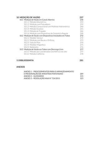 10 MEDIÇÃO DE VAZÃO 	 257
10.1 	Medição de Vazão em Canais Abertos	 258
10.1.1 	Método Volumétrico	 259
10.1.2 	Medição com Flutuadores	 259
10.1.3 	Método Convencional com Molinete Hidrométrico	 260
10.1.4 	Método Acústico	 265
10.1.5 	Método do Traçador 	 266
10.1.6 	Medição com Dispositivos de Geometria Regular	 268
10.2 	Medição de Vazão com Dispositivos Instalados em Tubos	 272
10.2.1 	Medidor Venturi	 272
10.2.2 	Medição com Bocais e Orifícios	 273
10.2.3 	Tubo de Pitot	 274
10.2.4 	Medidor Magnético	 275
10.2.5 	Rotâmetro	 276
10.3 	Medição de Vazão em Tubos com Descarga Livre	 277
10.3.1 	Método das Coordenadas Geométricas do Jato	 277
10.3.2 	Método Califórnia	 278
11 BIBLIOGRAFIA		 281
Anexos			
	anexo 1 – PROCEDIMENTOS PARA O ARMAZENAMENTO
E PRESERVAÇÃO DE AMOSTRAS POR ENSAIO	 289
	anexo 2 – GLOSSÁRIO 	 315
	 Anexo 3 – resolução ana nº 724/2011	 323
 