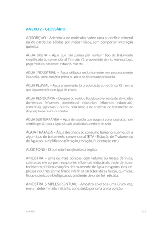 315anexos
Anexo 2 – GLOSSÁRIO
ADSORÇÃO - Aderência de moléculas sobre uma superfície mineral
ou de partículas sólidas por meios físicos, sem comportar interação
química.
ÁGUA BRUTA – Água que não passou por nenhum tipo de tratamento
simplificado ou convencional (“in natura”), proveniente de rio, represa, lago,
poço freático, nascente, estuário, mar etc.
ÁGUA INDUSTRIAL – Água utilizada exclusivamente em processamento
industrial, como matéria-prima ou parte do sistema de produção.
ÁGUA PLUVIAL – Água proveniente da precipitação atmosférica. O mesmo
que água meteórica e água de chuva.
ÁGUA RESIDUÁRIA – Despejo ou resíduo líquido proveniente de atividades
domésticas (efluentes domésticos), industriais (efluentes industriais),
comerciais, agrícolas e outras, bem como a de sistemas de tratamento de
disposição de resíduos sólidos.
ÁGUA SUBTERRÂNEA – Água de subsolo que ocupa a zona saturada; num
sentido geral, toda a água situada abaixo da superfície do solo.
ÁGUA TRATADA – Água destinada ao consumo humano, submetida a
algum tipo de tratamento convencional (ETA - Estação de Tratamento
de Água) ou simplificado (filtração, cloração, fluoretação etc.).
ALÓCTONE - O que não é originário da região.
AMOSTRA – Uma ou mais porções, com volume ou massa definida,
coletadas em corpos receptores, efluentes industriais, rede de abas-
tecimento público, estações de tratamento de água e esgotos, rios, re-
presas e outros, com o fim de inferir as características físicas, químicas,
físico-quimicas e biológicas do ambiente de onde foi retirada.
AMOSTRA SIMPLES/PONTUAL - Amostra coletada uma única vez,
em um determinado instante, constituída por uma única porção.
 