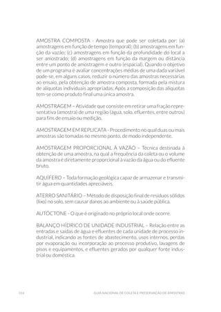 316 Guia Nacional De Coleta E Preservação De Amostras
AMOSTRA COMPOSTA - Amostra que pode ser coletada por: (a)
amostragens em função de tempo (temporal); (b) amostragens em fun-
ção da vazão; (c) amostragens em função da profundidade do local a
ser amostrado; (d) amostragens em função da margem ou distância
entre um ponto de amostragem e outro (espacial). Quando o objetivo
de um programa é avaliar concentrações médias de uma dada variável
pode-se, em alguns casos, reduzir o número das amostras necessárias
ao ensaio, pela obtenção de amostra composta, formada pela mistura
de alíquotas individuais apropriadas. Após a composição das alíquotas
tem-se como produto final uma única amostra.
AMOSTRAGEM – Atividade que consiste em retirar uma fração repre-
sentativa (amostra) de uma região (água, solo, efluentes, entre outros)
para fins de ensaio ou medição.
AMOSTRAGEM EM REPLICATA - Procedimento no qual duas ou mais
amostras são tomadas no mesmo ponto, de modo independente.
AMOSTRAGEM PROPORCIONAL À VAZÃO – Técnica destinada à
obtenção de uma amostra, na qual a frequência da coleta ou o volume
da amostra é diretamente proporcional à vazão da água ou do efluente
bruto.
AQUÍFERO – Toda formação geológica capaz de armazenar e transmi-
tir água em quantidades apreciáveis.
ATERRO SANITÁRIO – Método de disposição final de resíduos sólidos
(lixo) no solo, sem causar danos ao ambiente ou à saúde pública.
AUTÓCTONE - O que é originado no próprio local onde ocorre.
BALANÇO HÍDRICO DE UNIDADE INDUSTRIAL – Relação entre as
entradas e saídas de água e efluentes de cada unidade de processo in-
dustrial, indicando as fontes de abastecimento, usos internos, perdas
por evaporação ou incorporação ao processo produtivo, lavagens de
pisos e equipamentos, e efluentes gerados por qualquer fonte indus-
trial ou doméstica.
 