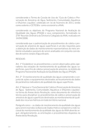 324 Guia Nacional De Coleta E Preservação De Amostras
considerando o Termo de Cessão de Uso do “Guia de Coleta e Pre-
servação de Amostras de Água, Sedimento, Comunidades Aquáticas
e Efluentes Líquidos”, celebrado em 16 de fevereiro de 2011, tendo
como cedente a CETESB e como cessionária a ANA;
considerando os objetivos do Programa Nacional de Avaliação da
Qualidade das Águas (PNQA) e seus componentes, formalizado na
278ª Reunião Ordinária da Diretoria Colegiada da ANA, realizada em
14/04/2008;
considerando que a padronização de procedimentos de coleta e pre-
servação de amostras de águas superficiais é um dos requisitos para
a obtenção de dados de monitoramento representativos do meio am-
biente estudado e passíveis de serem analisados em conjunto com da-
dos de outros corpos d’água do país;
RESOLVE:
Art. 1º Estabelecer os procedimentos a serem observados pelos ope-
radores das estações de monitoramento de qualidade das águas su-
perficiais, para fins de coleta e preservação de amostras, no âmbito do
Programa Nacional de Avaliação da Qualidade das Águas (PNQA).
Art. 2º O monitoramento de qualidade das águas compreende o con-
junto de ações e equipamentos destinados ao levantamento de dados
de parâmetros indicadores de qualidade das águas superficiais.
Art. 3º Aprovar o “Guia Nacional de Coleta e Preservação de Amostras
de Água, Sedimento, Comunidades Aquáticas e Efluentes Líquidos”,
na forma do Anexo desta Resolução, como documento de referência
técnica para disciplinar os procedimentos de coleta e preservação de
amostras de águas superficiais destinadas ao monitoramento de quali-
dade dos recursos hídricos em todo território nacional.
Parágrafo único – os dados de monitoramento da qualidade das águas
para serem inseridos no Banco de Dados Hidro e comporem a rede na-
cional de monitoramento da qualidade das águas da ANA deverão se-
guir, obrigatoriamente, as orientações e procedimentos dispostos no
Anexo desta Resolução.
 