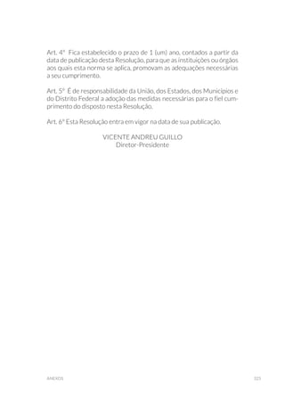 325anexos
Art. 4º Fica estabelecido o prazo de 1 (um) ano, contados a partir da
data de publicação desta Resolução, para que as instituições ou órgãos
aos quais esta norma se aplica, promovam as adequações necessárias
a seu cumprimento.
Art. 5º É de responsabilidade da União, dos Estados, dos Municípios e
do Distrito Federal a adoção das medidas necessárias para o fiel cum-
primento do disposto nesta Resolução.
Art. 6º Esta Resolução entra em vigor na data de sua publicação.
VICENTE ANDREU GUILLO
Diretor-Presidente
 