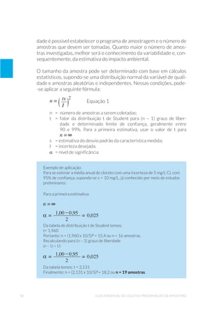 38 Guia Nacional De Coleta E Preservação De Amostras
dade é possível estabelecer o programa de amostragem e o número de
amostras que devem ser tomadas. Quanto maior o número de amos-
tras investigadas, melhor será o conhecimento da variabilidade e, con-
sequentemente, da estimativa do impacto ambiental.
O tamanho da amostra pode ser determinado com base em cálculos
estatísticos, supondo-se uma distribuição normal da variável de quali-
dade e amostras aleatórias e independentes. Nessas condições, pode-
-se aplicar a seguinte fórmula:
	 Equação 1
n 	 = 	número de amostras a serem coletadas;
t 	 =	fator da distribuição t de Student para (n – 1) graus de liber-
	 dade e determinado limite de confiança, geralmente entre
	 90 e 99%. Para a primeira estimativa, usar o valor de t para
	
s 	 = estimativa do desvio padrão da característica medida;
I 	 = incerteza desejada.
α	 = nível de significância
Exemplo de aplicação:
Para se estimar a média anual de cloreto com uma incerteza de 5 mg/L Cl, com
95% de confiança, supondo-se s = 10 mg/L, já conhecido por meio de estudos
preliminares:
Para a primeira estimativa
Da tabela de distribuição t de Student temos:
t= 1,960
Portanto: n = (1,960 x 10/5)2
= 15,4 ou n = 16 amostras.
Recalculando para (n – 1) graus de liberdade
(n – 1) = 15
Da tabela temos: t = 2,131
Finalmente: n = (2,131 x 10/5)2
= 18,2 ou n = 19 amostras.
 