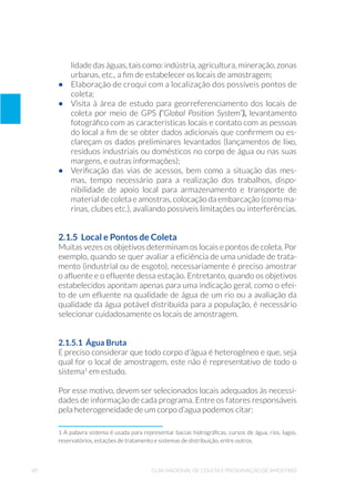 40 Guia Nacional De Coleta E Preservação De Amostras
lidade das águas, tais como: indústria, agricultura, mineração, zonas
urbanas, etc., a fim de estabelecer os locais de amostragem;
•	 Elaboração de croqui com a localização dos possíveis pontos de
coleta;
•	 Visita à área de estudo para georreferenciamento dos locais de
coleta por meio de GPS (“Global Position System”), levantamento
fotográfico com as características locais e contato com as pessoas
do local a fim de se obter dados adicionais que confirmem ou es-
clareçam os dados preliminares levantados (lançamentos de lixo,
resíduos industriais ou domésticos no corpo de água ou nas suas
margens, e outras informações);
•	 Verificação das vias de acessos, bem como a situação das mes-
mas, tempo necessário para a realização dos trabalhos, dispo-
nibilidade de apoio local para armazenamento e transporte de
material de coleta e amostras, colocação da embarcação (como ma-
rinas, clubes etc.), avaliando possíveis limitações ou interferências.
2.1.5 Local e Pontos de Coleta
Muitas vezes os objetivos determinam os locais e pontos de coleta. Por
exemplo, quando se quer avaliar a eficiência de uma unidade de trata-
mento (industrial ou de esgoto), necessariamente é preciso amostrar
o afluente e o efluente dessa estação. Entretanto, quando os objetivos
estabelecidos apontam apenas para uma indicação geral, como o efei-
to de um efluente na qualidade de água de um rio ou a avaliação da
qualidade da água potável distribuída para a população, é necessário
selecionar cuidadosamente os locais de amostragem.
2.1.5.1 Água Bruta
É preciso considerar que todo corpo d’água é heterogêneo e que, seja
qual for o local de amostragem, este não é representativo de todo o
sistema1
em estudo.
Por esse motivo, devem ser selecionados locais adequados às necessi-
dades de informação de cada programa. Entre os fatores responsáveis
pela heterogeneidade de um corpo d’agua podemos citar:
1 A palavra sistema é usada para representar bacias hidrográficas, cursos de água, rios, lagos,
reservatórios, estações de tratamento e sistemas de distribuição, entre outros.
 