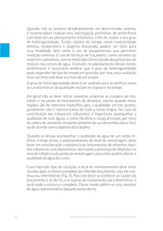 42 Guia Nacional De Coleta E Preservação De Amostras
Quando não se conhece detalhadamente um determinado sistema,
é recomendável realizar uma investigação preliminar, de preferência
com base em um planejamento estatístico, a fim de avaliar o seu grau
de heterogeneidade. Testes rápidos de campo, como condutividade
elétrica, temperatura e oxigênio dissolvido, podem ser úteis para
essa finalidade, bem como o uso de equipamentos que permitem
medição contínua. O uso de técnicas de traçadores, como corantes ou
materiais radioativos, tem se mostrado útil no estudo dos processos de
mistura nos corpos de água. Contudo, no planejamento desses testes
preliminares é necessário lembrar que o grau de heterogeneidade
pode depender do tipo de ensaio em questão; por isso, essa avaliação
deve ser feita com base em mais de um ensaio.
O grau de heterogeneidade deverá ser avaliado para se verificar como
as características de qualidade oscilam no espaço e no tempo.
Em geral não se deve retirar amostras próximas às margens de rios,
canais e no ponto de lançamento de despejos, exceto quando essas
regiões são de interesse específico, pois a qualidade, em tais pontos,
geralmente não é representativa de todo o corpo d’água. No caso da
contribuição dos tributários (afluentes), é importante acompanhar a
qualidade de suas águas, e como ela afeta o corpo principal, por meio
da coleta de amostras em ponto próximo da sua desembocadura (foz)
ou de acordo com o objetivo do trabalho.
Quando se deseja acompanhar a qualidade da água de um corpo hí-
drico, a longo prazo, o posicionamento do local de amostragem, deve
levar em consideração a existência de lançamentos de efluentes líqui-
dos industriais e/ou domésticos, bem como a presença de afluentes na
área de influência do ponto de amostragem, pois estes podem alterar a
qualidade da água do corpo.
Caso haja este tipo de situação, o local de monitoramento deve estar
situado após a mistura completa do referido lançamento, seja ele con-
tínuo ou intermitente (Fig. 5). Para isto deve-se conhecer as vazões do
lançamento e as do rio, e o regime de escoamento para determinar o
local onde a mistura é completa. Desse modo obtêm-se uma amostra
de água representativa daquele ponto do rio.
 