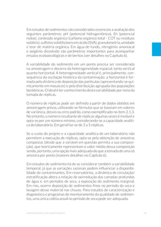 45planejamento de amostragem
Em estudos de sedimentos são considerados essenciais a avaliação dos
seguintes parâmetros: pH (potencial hidrogeniônico), Eh (potencial
redox), conteúdo orgânico (carbono orgânico total - COT ou resíduos
voláteis),sulfetosvolatilizáveisemácido(SVA),granulometria,umidade
e teor de matéria orgânica. Em água de fundo, nitrogênio amoniacal
e oxigênio dissolvido são parâmetros importantes para acompanhar
ensaios ecotoxicológicos e de bentos (ver detalhes no Capítulo 6).
A variabilidade do sedimento em um ponto precisa ser considerada
na amostragem e decorre da heterogeneidade espacial, tanto vertical
quanto horizontal. A heterogeneidade vertical é, principalmente, con-
sequência da oscilação histórica da contaminação; a horizontal é for-
mada pela dinâmica de deposição das partículas (apresentando-se qui-
micamente em mosaicos) e pela distribuição agrupada das populações
bentônicas. O ideal é ter conhecimento desta variabilidade por meio da
tomada de réplicas.
O número de réplicas pode ser definido a partir de dados obtidos em
amostragem prévia, utilizando-se fórmulas que se baseiam em valores
de variância, desvio ou erro padrão, como exemplificado no item 2.1.3.
No entanto, o número resultante de réplicas algumas vezes é inviável e
opta-se por um número mínimo, considerando-se a capacidade analíti-
ca do laboratório. Em geral faz-se de 3 a 5 réplicas.
Se o custo do projeto e a capacidade analítica de um laboratório não
permitem a execução de réplicas, opta-se pela obtenção de amostras
compostas (desde que a variável em questão permita a sua composi-
ção), que teoricamente representam o valor médio dessa composição
sendo, portanto, uma opção mais adequada do que a tomada de uma só
amostra por ponto (maiores detalhes no Capítulo 6).
Em estudos de sedimento há de se considerar também a variabilidade
temporal, já que as variações sazonais podem influenciar a disponibi-
lidade de contaminantes. Em reservatórios, a dinâmica de circulação/
estratificação altera a relação de oxirredução das camadas profundas
de água e, em períodos de seca, a exposição do sedimento marginal.
Em rios, ocorre deposição de sedimentos finos no período da seca e
lavagem desse material nas chuvas. Para estudos de caracterização e
diagnóstico e programas de monitoramento da qualidade de sedimen-
tos, uma única coleta anual no período de seca pode ser adequada.
 