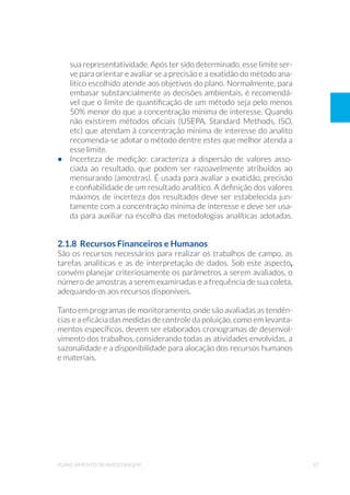 47planejamento de amostragem
sua representatividade. Após ter sido determinado, esse limite ser-
ve para orientar e avaliar se a precisão e a exatidão do método ana-
lítico escolhido atende aos objetivos do plano. Normalmente, para
embasar substancialmente as decisões ambientais, é recomendá-
vel que o limite de quantificação de um método seja pelo menos
50% menor do que a concentração mínima de interesse. Quando
não existirem métodos oficiais (USEPA, Standard Methods, ISO,
etc) que atendam à concentração mínima de interesse do analito
recomenda-se adotar o método dentre estes que melhor atenda a
esse limite.
•	 Incerteza de medição: caracteriza a dispersão de valores asso-
ciada ao resultado, que podem ser razoavelmente atribuídos ao
mensurando (amostras). É usada para avaliar a exatidão, precisão
e confiabilidade de um resultado analítico. A definição dos valores
máximos de incerteza dos resultados deve ser estabelecida jun-
tamente com a concentração mínima de interesse e deve ser usa-
da para auxiliar na escolha das metodologias analíticas adotadas.
2.1.8 Recursos Financeiros e Humanos
São os recursos necessários para realizar os trabalhos de campo, as
tarefas analíticas e as de interpretação de dados. Sob este aspecto,
convém planejar criteriosamente os parâmetros a serem avaliados, o
número de amostras a serem examinadas e a frequência de sua coleta,
adequando-os aos recursos disponíveis.
Tanto em programas de monitoramento, onde são avaliadas as tendên-
cias e a eficácia das medidas de controle da poluição, como em levanta-
mentos específicos, devem ser elaborados cronogramas de desenvol-
vimento dos trabalhos, considerando todas as atividades envolvidas, a
sazonalidade e a disponibilidade para alocação dos recursos humanos
e materiais.
 