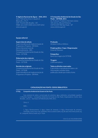 4 Guia Nacional De Coleta E Preservação De Amostras
Equipe editorial
Supervisão de edição:
Superintendência de Implementação de
Programas e Projetos - SIP/ANA.
Banco Interamericano de
Desenvolvimento - BID.
Companhia Ambiental do Estado de São
Paulo - CETESB.
Elaboração dos originais:
Companhia Ambiental do Estado de São
Paulo - CETESB.
Revisão dos originais:
Companhia Ambiental do Estado de São
Paulo - CETESB.
Superintendência de Implementação de
Programas e Projetos - SIP/ANA.
Produção:
Athalaia Gráfica e Editora.
Projeto gráfico / Capa / Diagramação:
Eduardo Meneses
Fotografias:
Banco de imagens da CETESB.
Tiragem:
2.000 exemplares
Todos os direitos reservados.
E permitida a reprodução de dados e de
informações contidos nesta
publicação, desde que citada a fonte.
Catalogação na fonte: CEDOC/Biblioteca
C737g	 Companhia Ambiental do Estado de São Paulo.
Guia nacional de coleta e preservação de amostras: água, sedimento, comunidades aquáticas
e efluentes líquidos / Companhia Ambiental do Estado de São Paulo; Organizadores: Carlos Jesus
Brandão ... [et al.]. -- São Paulo: CETESB; Brasília: ANA, 2011.
326 p.: il.
ISBN –
1. Água, Monitoramento 2. Água, Coleta de amostras. 3. Água, Preservação de amostras.
	 I. Brandão, Carlos Jesus, org. II. Botelho, Marcia Janete Coelho, org. III. Sato, Maria Inês Zanoli, org.
IV. Lamparelli, Marta Condé, org. V. Título
	
CDU (2. ed.) 556.043(81)(058)
© Agência Nacional de Águas – ANA, 2011
Setor Policial Sul, Area 5, Quadra 3,
Blocos B, L, M e T.
CEP: 70.610-200, Brasília – DF.
PABX: (61) 2109-5400 | (61) 2109-5252
www.ana.gov.br
© Companhia Ambiental do Estado de São
Paulo – CETESB, 2011
Av. Professor Frederico Hermann Júnior,
345, térreo, Alto de Pinheiros
CEP 05.459-900 São Paulo – SP
www.cetesb.sp.gov.br
 