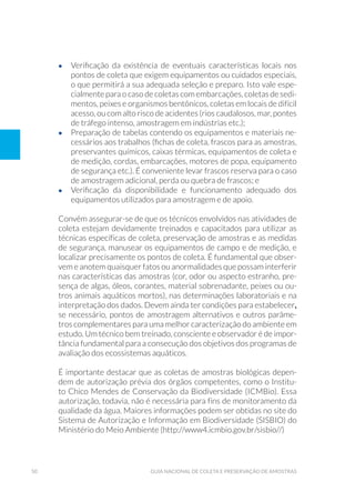 50 Guia Nacional De Coleta E Preservação De Amostras
•	 Verificação da existência de eventuais características locais nos
pontos de coleta que exigem equipamentos ou cuidados especiais,
o que permitirá a sua adequada seleção e preparo. Isto vale espe-
cialmente para o caso de coletas com embarcações, coletas de sedi-
mentos, peixes e organismos bentônicos, coletas em locais de difícil
acesso, ou com alto risco de acidentes (rios caudalosos, mar, pontes
de tráfego intenso, amostragem em indústrias etc.);
•	 Preparação de tabelas contendo os equipamentos e materiais ne-
cessários aos trabalhos (fichas de coleta, frascos para as amostras,
preservantes químicos, caixas térmicas, equipamentos de coleta e
de medição, cordas, embarcações, motores de popa, equipamento
de segurança etc.). É conveniente levar frascos reserva para o caso
de amostragem adicional, perda ou quebra de frascos; e
•	 Verificação da disponibilidade e funcionamento adequado dos
equipamentos utilizados para amostragem e de apoio.
Convém assegurar-se de que os técnicos envolvidos nas atividades de
coleta estejam devidamente treinados e capacitados para utilizar as
técnicas específicas de coleta, preservação de amostras e as medidas
de segurança, manusear os equipamentos de campo e de medição, e
localizar precisamente os pontos de coleta. É fundamental que obser-
vem e anotem quaisquer fatos ou anormalidades que possam interferir
nas características das amostras (cor, odor ou aspecto estranho, pre-
sença de algas, óleos, corantes, material sobrenadante, peixes ou ou-
tros animais aquáticos mortos), nas determinações laboratoriais e na
interpretação dos dados. Devem ainda ter condições para estabelecer,
se necessário, pontos de amostragem alternativos e outros parâme-
tros complementares para uma melhor caracterização do ambiente em
estudo. Um técnico bem treinado, consciente e observador é de impor-
tância fundamental para a consecução dos objetivos dos programas de
avaliação dos ecossistemas aquáticos.
É importante destacar que as coletas de amostras biológicas depen-
dem de autorização prévia dos órgãos competentes, como o Institu-
to Chico Mendes de Conservação da Biodiversidade (ICMBio). Essa
autorização, todavia, não é necessária para fins de monitoramento da
qualidade da água. Maiores informações podem ser obtidas no site do
Sistema de Autorização e Informação em Biodiversidade (SISBIO) do
Ministério do Meio Ambiente (http://www4.icmbio.gov.br/sisbio//)
 