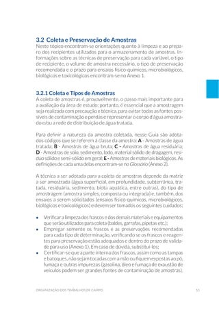 51organização dos trabalhos de campo
3.2 Coleta e Preservação de Amostras
Neste tópico encontram-se orientações quanto à limpeza e ao prepa-
ro dos recipientes utilizados para o armazenamento de amostras. In-
formações sobre as técnicas de preservação para cada variável, o tipo
de recipiente, o volume de amostra necessário, o tipo de preservação
recomendada e o prazo para ensaios físico-químicos, microbiológicos,
biológicos e toxicológicos encontram-se no Anexo 1.
3.2.1 Coleta e Tipos de Amostras
A coleta de amostras é, provavelmente, o passo mais importante para
a avaliação da área de estudo; portanto, é essencial que a amostragem
seja realizada com precaução e técnica, para evitar todas as fontes pos-
síveis de contaminação e perdas e representar o corpo d’água amostra-
do e/ou a rede de distribuição de água tratada.
Para definir a natureza da amostra coletada, nesse Guia são adota-
dos códigos que se referem à classe da amostra: A - Amostras de água
tratada; B - Amostras de água bruta; C - Amostras de água residuária;
D - Amostras de solo, sedimento, lodo, material sólido de dragagem, resí-
duosólidoesemi-sólidoemgeral; E-Amostrasdemateriaisbiológicos.As
definições de cada uma delas encontram-se no Glossário (Anexo 2).
A técnica a ser adotada para a coleta de amostras depende da matriz
a ser amostrada (água superficial, em profundidade, subterrânea, tra-
tada, residuária, sedimento, biota aquática, entre outras), do tipo de
amostragem (amostra simples, composta ou integrada) e, também, dos
ensaios a serem solicitados (ensaios físico-químicos, microbiológicos,
biológicos e toxicológicos) e devem ser tomados os seguintes cuidados:
•	 Verificaralimpezadosfrascosedosdemaismateriaiseequipamentos
que serão utilizados para coleta (baldes, garrafas, pipetas etc.);
•	 Empregar somente os frascos e as preservações recomendadas
para cada tipo de determinação, verificando se os frascos e reagen-
tes para preservação estão adequados e dentro do prazo de valida-
de para uso (Anexo 1). Em caso de dúvida, substituí-los;
•	 Certificar-se que a parte interna dos frascos, assim como as tampas
ebatoques,nãosejamtocadascomamãooufiquemexpostasaopó,
fumaça e outras impurezas (gasolina, óleo e fumaça de exaustão de
veículos podem ser grandes fontes de contaminação de amostras).
 
