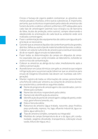 52 Guia Nacional De Coleta E Preservação De Amostras
Cinzas e fumaça de cigarro podem contaminar as amostras com
metais pesados e fosfatos, entre outras substâncias. É importante,
portanto, que os técnicos responsáveis pela coleta de amostras não
fumem durante a coleta e utilizem uniformes e EPI adequados para
cada tipo de amostragem (avental, luva cirúrgica ou de borracha
de látex, óculos de proteção, entre outros), sempre observando e
obedecendo às orientações de cada local ou ambiente onde será
realizada a amostragem;
•	 Fazer a ambientação dos equipamentos de coleta com água do pró-
prio local, se necessário;
•	 Garantirqueasamostraslíquidasnãocontenhampartículasgrandes,
detritos, folhas ou outro tipo de material acidental durante a coleta;
•	 Coletar um volume suficiente de amostra para eventual necessida-
de de se repetir algum ensaio no laboratório;
•	 Fazer todas as determinações de campo em alíquotas de amos-
tra separadas das que serão enviadas ao laboratório, evitando-se
assim o risco de contaminação;
•	 Colocar as amostras ao abrigo da luz solar, imediatamente após a
coleta e preservação;
•	 Acondicionar em caixas térmicas com gelo as amostras que exigem
refrigeração para sua preservação (observar que as amostras para
ensaio de Oxigênio Dissolvido não devem ser mantidas sob refri-
geração);
•	 Manter registro de todas as informações de campo, preenchendo
uma ficha de coleta por amostra, ou conjunto de amostras da mes-
ma característica, contendo os seguintes dados:
a)	 Nome do programa de amostragem e do coordenador, com te-
lefone para contato;
b)	 Nome dos técnicos responsáveis pela coleta;
c)	 Número de identificação da amostra;
d)	 Identificação do ponto de amostragem: código do ponto, ende-
reço, georreferenciamento, etc.
e)	 Data e hora da coleta;
f)	 Natureza da amostra (água tratada, nascente, poço freático,
poço profundo, represa, rio, lago, efluente industrial, água sa-
lobra, água salina etc.);
g)	 Tipo de amostra (simples, composta ou integrada)
h)	 Medidas de campo (temperatura do ar e da água, pH, condu-
tividade, oxigênio dissolvido, transparência, coloração visual,
vazão, leitura de régua, etc.);
 