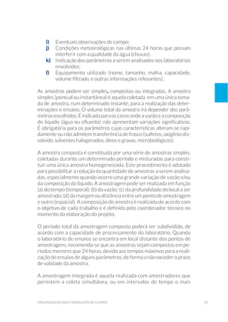 53organização dos trabalhos de campo
i)	 Eventuais observações de campo;
j)	 Condições meteorológicas nas últimas 24 horas que possam
interferir com a qualidade da água (chuvas);
k)	 Indicação dos parâmetros a serem analisados nos laboratórios
envolvidos;
l)	 Equipamento utilizado (nome, tamanho, malha, capacidade,
volume filtrado, e outras informações relevantes).
As amostras podem ser simples, compostas ou integradas. A amostra
simples (pontual ou instantânea) é aquela coletada em uma única toma-
da de amostra, num determinado instante, para a realização das deter-
minações e ensaios. O volume total da amostra irá depender dos parâ-
metrosescolhidos.Éindicadaparaoscasosondeavazãoeacomposição
do líquido (água ou efluente) não apresentam variações significativas.
É obrigatória para os parâmetros cujas características alteram-se rapi-
damente ou não admitem transferência de frasco (sulfetos, oxigênio dis-
solvido, solventes halogenados, óleos e graxas, microbiológicos).
A amostra composta é constituída por uma série de amostras simples,
coletadas durante um determinado período e misturadas para consti-
tuir uma única amostra homogeneizada. Este procedimento é adotado
para possibilitar a redução da quantidade de amostras a serem analisa-
das, especialmente quando ocorre uma grande variação de vazão e/ou
da composição do líquido. A amostragem pode ser realizada em função
(a) do tempo (temporal); (b) da vazão; (c) da profundidade do local a ser
amostrado; (d) da margem ou distância entre um ponto de amostragem
e outro (espacial). A composição de amostra é realizada de acordo com
o objetivo de cada trabalho e é definida pelo coordenador técnico no
momento da elaboração do projeto.
O período total da amostragem composta poderá ser subdividido, de
acordo com a capacidade de processamento do laboratório. Quando
o laboratório de ensaios se encontra em local distante dos pontos de
amostragens, recomenda-se que as amostras sejam compostas em pe-
ríodos menores que 24 horas, devido aos tempos máximos para a reali-
zação de ensaios de alguns parâmetros, de forma a não exceder o prazo
de validade da amostra.
A amostragem integrada é aquela realizada com amostradores que
permitem a coleta simultânea, ou em intervalos de tempo o mais
 