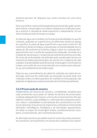 54 Guia Nacional De Coleta E Preservação De Amostras
próximo possível, de alíquotas que serão reunidas em uma única
amostra.
Para uma melhor representatividade do local amostrado, pode-se tam-
bém realizar a amostragem com réplicas (duplicata ou triplicata), quan-
do a amostra é coletada de modo sequencial e independente, em um
determinado período de tempo ou espaço.
A coleta de água varia também em função da profundidade em que foi
realizada, podendo ser superficial ou em diferentes distâncias abaixo
da superfície. A coleta de água superficial é a que ocorre entre 0 e 30
centímetros da lâmina d’água, enquanto que a em profundidade ocorre
abaixo de 30 centímetros da lâmina d’água e deve ser realizada obri-
gatoriamente com o auxílio de equipamento adequado, tomando-se o
cuidado de não provocar a suspensão do sedimento próximo ao fundo.
Os níveis de profundidade são definidos pelo coordenador técnico no
momento da elaboração do projeto, de acordo com o objetivo de cada
trabalho. A profundidade total do local de amostragem é verificada em
campo, com auxílio de uma corda metrada com um peso extra, tipo poi-
ta, ou com ecobatímetro da embarcação.
Toda vez que o procedimento de coleta for realizado com apoio de em-
barcação, assim que for confirmada sua ancoração no ponto onde será
realizada a coleta, a embarcação deve ser mantida na mesma posição, não
podendo ser ligada para reposicionamento até o final do procedimento.
3.2.2 Preservação de amostra
Independente da natureza da amostra, a estabilidade completa para
cada constituinte nunca pode ser obtida. As técnicas de preservação,
a seleção adequada dos frascos e a forma de armazenamento, têm por
objetivo retardar a ação biológica e a alteração dos compostos quími-
cos; reduzir a volatilidade ou precipitação dos constituintes e os efei-
tos de adsorção; e/ou preservar organismos, evitando ou minimizando
alterações morfológicas, fisiológicas e de densidades populacionais,
em todas as etapas da amostragem (coleta, acondicionamento, trans-
porte, armazenamento, até o momento do ensaio).
As alterações químicas quepodem ocorrerna estrutura dosconstituin-
tes acontecem, principalmente, em função das condições físico-quími-
 