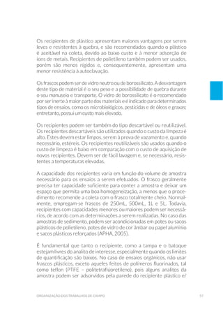 57organização dos trabalhos de campo
Os recipientes de plástico apresentam maiores vantagens por serem
leves e resistentes à quebra, e são recomendados quando o plástico
é aceitável na coleta, devido ao baixo custo e à menor adsorção de
íons de metais. Recipientes de polietileno também podem ser usados,
porém são menos rígidos e, consequentemente, apresentam uma
menor resistência à autoclavação.
Osfrascospodemserdevidroneutrooudeborossilicato.Adesvantagem
deste tipo de material é o seu peso e a possibilidade de quebra durante
o seu manuseio e transporte. O vidro de borossilicato é o recomendado
por ser inerte à maior parte dos materiais e é indicado para determinados
tipos de ensaios, como os microbiológicos, pesticidas e de óleos e graxas;
entretanto, possui um custo mais elevado.
Os recipientes podem ser também do tipo descartável ou reutilizável.
Os recipientes descartáveis são utilizados quando o custo da limpeza é
alto. Estes devem estar limpos, serem à prova de vazamento e, quando
necessário, estéreis. Os recipientes reutilizáveis são usados quando o
custo de limpeza é baixo em comparação com o custo de aquisição de
novos recipientes. Devem ser de fácil lavagem e, se necessário, resis-
tentes a temperaturas elevadas.
A capacidade dos recipientes varia em função do volume de amostra
necessário para os ensaios a serem efetuados. O frasco geralmente
precisa ter capacidade suficiente para conter a amostra e deixar um
espaço que permita uma boa homogeneização, a menos que o proce-
dimento recomende a coleta com o frasco totalmente cheio. Normal-
mente, empregam-se frascos de 250mL, 500mL, 1L e 5L. Todavia,
recipientes com capacidades menores ou maiores podem ser necessá-
rios, de acordo com as determinações a serem realizadas. No caso das
amostras de sedimento, podem ser acondicionadas em potes ou sacos
plásticos de polietileno, potes de vidro de cor âmbar ou papel alumínio
e sacos plásticos reforçados (APHA, 2005).
É fundamental que tanto o recipiente, como a tampa e o batoque
estejam livres do analito de interesse, especialmente quando os limites
de quantificação são baixos. No caso de ensaios orgânicos, não usar
frascos plásticos, exceto aqueles feitos de polímeros fluorinados, tal
como teflon (PTFE – politetraflúoretileno), pois alguns analitos da
amostra podem ser adsorvidos pela parede do recipiente plástico e/
 