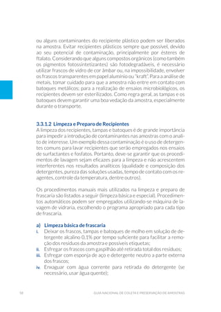 58 Guia Nacional De Coleta E Preservação De Amostras
ou alguns contaminantes do recipiente plástico podem ser liberados
na amostra. Evitar recipientes plásticos sempre que possível, devido
ao seu potencial de contaminação, principalmente por ésteres de
ftalato. Considerando que alguns compostos orgânicos (como também
os pigmentos fotossintetizantes) são fotodegradáveis, é necessário
utilizar frascos de vidro de cor âmbar ou, na impossibilidade, envolver
os frascos transparentes em papel alumínio ou “kraft”. Para a análise de
metais, tomar cuidado para que a amostra não entre em contato com
batoques metálicos; para a realização de ensaios microbiológicos, os
recipientes devem ser esterilizados. Como regra geral, as tampas e os
batoques devem garantir uma boa vedação da amostra, especialmente
durante o transporte.
3.3.1.2 Limpeza e Preparo de Recipientes	
A limpeza dos recipientes, tampas e batoques é de grande importância
para impedir a introdução de contaminantes nas amostras com o anali-
to de interesse. Um exemplo dessa contaminação é o uso de detergen-
tes comuns para lavar recipientes que serão empregados nos ensaios
de surfactantes e fosfatos. Portanto, deve-se garantir que os procedi-
mentos de lavagem sejam eficazes para a limpeza e não acrescentem
interferentes nos resultados analíticos (qualidade e composição dos
detergentes, pureza das soluções usadas, tempo de contato com os re-
agentes, controle da temperatura, dentre outros).
Os procedimentos manuais mais utilizados na limpeza e preparo de
frascaria são listados a seguir (limpeza básica e especial). Procedimen-
tos automáticos podem ser empregados utilizando-se máquina de la-
vagem de vidraria, escolhendo o programa apropriado para cada tipo
de frascaria.
a) Limpeza básica de frascaria
i. 	 Deixar os frascos, tampas e batoques de molho em solução de de-
tergente alcalino 0,1% por tempo suficiente para facilitar a remo-
ção dos resíduos da amostra e possíveis etiquetas;
ii. 	 Esfregar os frascos com gaspilhão até retirada total dos resíduos;
iii. 	 Esfregar com esponja de aço e detergente neutro a parte externa
dos frascos;
iv. 	 Enxaguar com água corrente para retirada do detergente (se
necessário, usar água quente);
 
