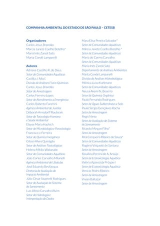 Organizadores
Carlos Jesus Brandão
Márcia Janete Coelho Botelho*
Maria Inês Zanoli Sato
Marta Condé Lamparelli
Autores
Adriana Castilho R. de Deus
Setor de Comunidades Aquáticas
Cacilda J. Aiba*,
Divisão de Análises Físico-Químicas
Carlos Jesus Brandão
Setor de Amostragem
Carlos Ferreira Lopes
Setor de Atendimento a Emergência
Carlos Roberto Fanchini
Agência Ambiental de Jundiai
Déborah Arnsdorff Roubicek
Setor de Toxicologia Humana
e Saúde Ambiental
Elayse Maria Hachich
Setor de Microbiologia e Parasitologia
Francisco J. Ferreira
Setor de Química Inorgânica
Gilson Alves Quináglia
Setor de Análises Toxicológicas
Helena Mitiko Watanabe
Setor de Comunidades Aquáticas
João Carlos Carvalho Milanelli
Agência Ambiental de Ubatuba
José Eduardo Bevilacqua
Diretoria de Avaliação de
Impacto Ambiental
Júlio César Swartelé Rodrigues
Setor de Avaliação de Sistema
de Saneamento
Luis Altivo Carvalho Alvim
Setor de Hidrologia e
Interpretação de Dados
Mara Elisa Pereira Salvador*
Setor de Comunidades Aquáticas
Márcia Janete Coelho Botelho *
Setor de Comunidades Aquáticas
Maria do Carmo Carvalho
Setor de Comunidades Aquáticas
Maria Inês Zanoli Sato
Departamento de Análises Ambientais
Marta Condé Lamparelli
Divisão de Análises Hidrobiológica
Mônica Luisa Kuhlmann
Setor de Comunidades Aquáticas
Neusa Akemi N. Beserra
Setor de Química Orgânica
Paulo Fernando Rodrigues
Setor de Águas Subterrâneas e Solo
Paulo Sérgio Gonçalves Rocha
Setor de Amostragem
Regis Nieto
Setor de Avaliação de Sistema
de Saneamento
Ricardo Minçon Filho*
Setor de Amostragem
Rita Cerqueira Ribeiro de Souza*
Setor de Comunidades Aquáticas
Rogério Visquetti de Santana
Setor de Amostragem
Rosalina Pereira de A. Araújo
Setor de Ecotoxicologia Aquática
Valéria Aparecida Prósperi
Setor de Ecotoxicologia Aquática
Venicio Pedro Ribeiro
Setor de Amostragem
Vivian Baltazar
Setor de Amostragem
COMPANHIA AMBIENTAL DO ESTADO DE SÃO PAULO – CETESB
 