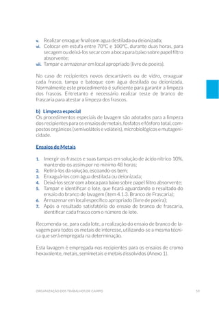 59organização dos trabalhos de campo
v. 	 Realizar enxague final com agua destilada ou deionizada;
vi. 	 Colocar em estufa entre 70ºC e 100ºC, durante duas horas, para
secagem ou deixá-los secar com a boca para baixo sobre papel filtro
absorvente;
vii. 	 Tampar e armazenar em local apropriado (livre de poeira).
No caso de recipientes novos descartáveis ou de vidro, enxaguar
cada frasco, tampa e batoque com água destilada ou deionizada.
Normalmente este procedimento é suficiente para garantir a limpeza
dos frascos. Entretanto é necessário realizar teste de branco de
frascaria para atestar a limpeza dos frascos.
b) Limpeza especial
Os procedimentos especiais de lavagem são adotados para a limpeza
dos recipientes para os ensaios de metais, fosfatos e fósforo total, com-
postos orgânicos (semivoláteis e voláteis), microbiológicos e mutageni-
cidade.
Ensaios de Metais
1. 	 Imergir os frascos e suas tampas em solução de ácido nítrico 10%,
mantendo-os assim por no mínimo 48 horas;
2. 	 Retirá-los da solução, escoando-os bem;
3. 	 Enxaguá-los com água destilada ou deionizada;
4. 	 Deixá-los secar com a boca para baixo sobre papel filtro absorvente;
5. 	 Tampar e identificar o lote, que ficará aguardando o resultado do
ensaio do branco de lavagem (item 4.1.3. Branco de Frascaria);
6. 	 Armazenar em local específico apropriado (livre de poeira);
7. 	 Após o resultado satisfatório do ensaio de branco de frascaria,
identificar cada frasco com o número de lote.
Recomenda-se, para cada lote, a realização do ensaio de branco de la-
vagem para todos os metais de interesse, utilizando-se a mesma técni-
ca que será empregada na determinação.
Esta lavagem é empregada nos recipientes para os ensaios de cromo
hexavalente, metais, semimetais e metais dissolvidos (Anexo 1).
 