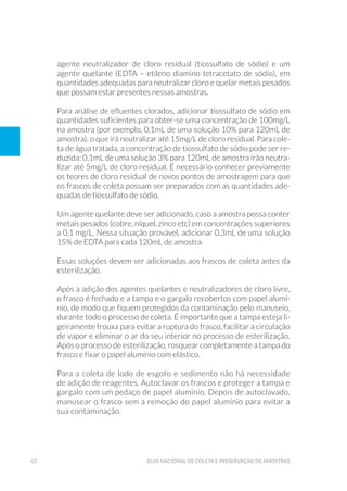 62 Guia Nacional De Coleta E Preservação De Amostras
agente neutralizador de cloro residual (tiossulfato de sódio) e um
agente quelante (EDTA – etileno diamino tetracetato de sódio), em
quantidades adequadas para neutralizar cloro e quelar metais pesados
que possam estar presentes nessas amostras.
Para análise de efluentes clorados, adicionar tiossulfato de sódio em
quantidades suficientes para obter-se uma concentração de 100mg/L
na amostra (por exemplo, 0,1mL de uma solução 10% para 120mL de
amostra), o que irá neutralizar até 15mg/L de cloro residual. Para cole-
ta de água tratada, a concentração de tiossulfato de sódio pode ser re-
duzida: 0,1mL de uma solução 3% para 120mL de amostra irão neutra-
lizar até 5mg/L de cloro residual. É necessário conhecer previamente
os teores de cloro residual de novos pontos de amostragem para que
os frascos de coleta possam ser preparados com as quantidades ade-
quadas de tiossulfato de sódio.
Um agente quelante deve ser adicionado, caso a amostra possa conter
metais pesados (cobre, níquel, zinco etc) em concentrações superiores
a 0,1 mg/L. Nessa situação provável, adicionar 0,3mL de uma solução
15% de EDTA para cada 120mL de amostra.
Essas soluções devem ser adicionadas aos frascos de coleta antes da
esterilização.
Após a adição dos agentes quelantes e neutralizadores de cloro livre,
o frasco é fechado e a tampa e o gargalo recobertos com papel alumí-
nio, de modo que fiquem protegidos da contaminação pelo manuseio,
durante todo o processo de coleta. É importante que a tampa esteja li-
geiramente frouxa para evitar a ruptura do frasco, facilitar a circulação
de vapor e eliminar o ar do seu interior no processo de esterilização.
Após o processo de esterilização, rosquear completamente a tampa do
frasco e fixar o papel alumínio com elástico.
Para a coleta de lodo de esgoto e sedimento não há necessidade
de adição de reagentes. Autoclavar os frascos e proteger a tampa e
gargalo com um pedaço de papel alumínio. Depois de autoclavado,
manusear o frasco sem a remoção do papel alumínio para evitar a
sua contaminação.
 