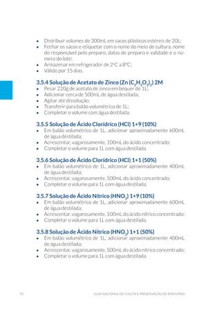 70 Guia Nacional De Coleta E Preservação De Amostras
•	 Distribuir volumes de 300mL em sacos plásticos estéreis de 20L;
•	 Fechar os sacos e etiquetar com o nome do meio de cultura, nome
do responsável pelo preparo, datas de preparo e validade e o nú-
mero do lote;
•	 Armazenar em refrigerador de 2o
C a 8ºC;
•	 Válido por 15 dias.
3.5.4 Solução de Acetato de Zinco (Zn (C2
H3
O2
)2
) 2M
•	 Pesar 220g de acetato de zinco em béquer de 1L;
•	 Adicionar cerca de 500mL de água destilada;
•	 Agitar até dissolução;
•	 Transferir para balão volumétrico de 1L;
•	 Completar o volume com água destilada.
3.5.5 Solução de Ácido Clorídrico (HCl) 1+9 (10%)
•	 Em balão volumétrico de 1L, adicionar aproximadamente 600mL
de água destilada;
•	 Acrescentar, vagarosamente, 100mL do ácido concentrado;
•	 Completar o volume para 1L com água destilada.
3.5.6 Solução de Ácido Clorídrico (HCl) 1+1 (50%)
•	 Em balão volumétrico de 1L, adicionar aproximadamente 400mL
de água destilada;
•	 Acrescentar, vagarosamente, 500mL do ácido concentrado;
•	 Completar o volume para 1L com água destilada.
3.5.7 Solução de Ácido Nítrico (HNO3
) 1+9 (10%)
•	 Em balão volumétrico de 1L, adicionar aproximadamente 600mL
de água destilada;
•	 Acrescentar, vagarosamente, 100mL do ácido nítrico concentrado;
•	 Completar o volume para 1L com água destilada.
3.5.8 Solução de Ácido Nítrico (HNO3
) 1+1 (50%)
•	 Em balão volumétrico de 1L, adicionar aproximadamente 400mL
de água destilada;
•	 Acrescentar, vagarosamente, 500mL do ácido nítrico concentrado;
•	 Completar o volume para 1L com água destilada.
 
