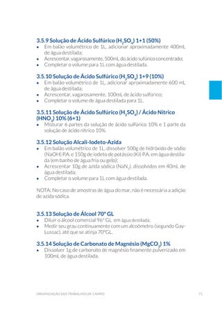 71organização dos trabalhos de campo
3.5.9 Solução de Ácido Sulfúrico (H2
SO4
) 1+1 (50%)
•	 Em balão volumétrico de 1L, adicionar aproximadamente 400mL
de água destilada;
•	 Acrescentar, vagarosamente, 500mL do ácido sufúrico concentrado;
•	 Completar o volume para 1L com água destilada.
3.5.10 Solução de Ácido Sulfúrico (H2
SO4
) 1+9 (10%)
•	 Em balão volumétrico de 1L, adicionar aproximadamente 600 mL
de água destilada;
•	 Acrescentar, vagarosamente, 100mL de ácido sulfúrico;
•	 Completar o volume de água destilada para 1L.
3.5.11 Solução de Ácido Sulfúrico (H2
SO4
) / Ácido Nítrico
(HNO3
) 10% (6+1)
•	 Misturar 6 partes da solução de ácido sulfúrico 10% e 1 parte da
solução de ácido nítrico 10%.
3.5.12 Solução Alcali-Iodeto-Azida
•	 Em balão volumétrico de 1L, dissolver 500g de hidróxido de sódio
(NaOH) P.A. e 150g de iodeto de potássio (KI) P.A. em água destila-
da (em banho de água fria ou gelo);
•	 Acrescentar 10g de azida sódica (NaN3
), dissolvidos em 40mL de
água destilada;
•	 Completar o volume para 1L com água destilada.
NOTA: No caso de amostras de água do mar, não é necessária a adição
de azida sódica.
3.5.13 Solução de Álcool 70º GL
•	 Diluir o álcool comercial 96º GL em água destilada;
•	 Medir seu grau continuamente com um alcoômetro (segundo Gay-
Lussac), até que se atinja 70ºGL.
3.5.14 Solução de Carbonato de Magnésio (MgCO3
) 1%
•	 Dissolver 1g de carbonato de magnésio finamente pulverizado em
100mL de água destilada.
 
