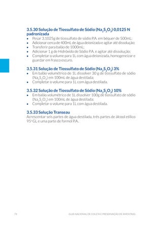 74 Guia Nacional De Coleta E Preservação De Amostras
3.5.30 Solução de Tiossulfato de Sódio (Na2
S2
O3
) 0,0125 N
padronizada
•	 Pesar 3,1025g de tiossulfato de sódio P.A. em béquer de 500mL;
•	 Adicionar cerca de 400mL de água deionizada e agitar até dissolução;
•	 Transferir para balão de 1000mL;
•	 Adicionar 1 g de Hidróxido de Sódio P.A. e agitar até dissolução;
•	 Completar o volume para 1L com água deionizada, homogeneizar e
guardar em frasco escuro.
3.5.31 Solução de Tiossulfato de Sódio (Na2
S2
O3
) 3%
•	 Em balão volumétrico de 1L dissolver 30 g de tiossulfato de sódio
(Na2
S2
O3
) em 100mL de água destilada;
•	 Completar o volume para 1L com água destilada.
3.5.32 Solução de Tiossulfato de Sódio (Na2
S2
O3
) 10%
•	 Em balão volumétrico de 1L dissolver 100g de tiossulfato de sódio
(Na2
S2
O3
) em 100mL de água destilada;
•	 Completar o volume para 1L com água destilada.
3.5.33 Solução Transeau
Acrescentar seis partes de água destilada, três partes de álcool etílico
95o
GL e uma parte de formol P.A..
 