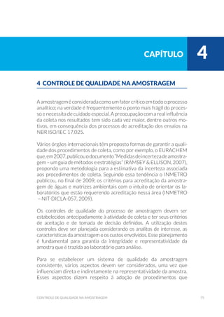 75controle de qualidade na amostragem
4 CONTROLE DE QUALIDADE NA AMOSTRAGEM
A amostragem é considerada como um fator crítico em todo o processo
analítico; na verdade é frequentemente o ponto mais frágil do proces-
so e necessita de cuidado especial. A preocupação com a real influência
da coleta nos resultados tem sido cada vez maior, dentre outros mo-
tivos, em consequência dos processos de acreditação dos ensaios na
NBR ISO/IEC 17.025.
Vários órgãos internacionais têm proposto formas de garantir a quali-
dade dos procedimentos de coleta, como por exemplo, o EURACHEM
que,em2007,publicouodocumento“Medidasdeincertezadeamostra-
gem – um guia de métodos e estratégias” (RAMSEY & ELLISON, 2007),
propondo uma metodologia para a estimativa da incerteza associada
aos procedimentos de coleta. Seguindo essa tendência o INMETRO
publicou, no final de 2009, os critérios para acreditação da amostra-
gem de águas e matrizes ambientais com o intuito de orientar os la-
boratórios que estão requerendo acreditação nessa área (INMETRO
– NIT-DICLA-057, 2009).
Os controles de qualidade do processo de amostragem devem ser
estabelecidos antecipadamente à atividade de coleta e ter seus critérios
de aceitação e de tomada de decisão definidos. A utilização destes
controles deve ser planejada considerando os analitos de interesse, as
características da amostragem e os custos envolvidos. Esse planejamento
é fundamental para garantia da integridade e representatividade da
amostra que é trazida ao laboratório para análise.
Para se estabelecer um sistema de qualidade da amostragem
consistente, vários aspectos devem ser considerados, uma vez que
influenciam direta e indiretamente na representatividade da amostra.
Esses aspectos dizem respeito à adoção de procedimentos que
capítulo 4
 