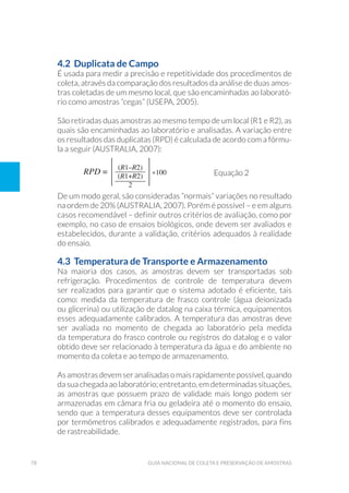 78 Guia Nacional De Coleta E Preservação De Amostras
4.2 Duplicata de Campo
É usada para medir a precisão e repetitividade dos procedimentos de
coleta, através da comparação dos resultados da análise de duas amos-
tras coletadas de um mesmo local, que são encaminhadas ao laborató-
rio como amostras “cegas” (USEPA, 2005).
São retiradas duas amostras ao mesmo tempo de um local (R1 e R2), as
quais são encaminhadas ao laboratório e analisadas. A variação entre
os resultados das duplicatas (RPD) é calculada de acordo com a fórmu-
la a seguir (AUSTRALIA, 2007):
	 		
Equação 2
De um modo geral, são consideradas “normais” variações no resultado
na ordem de 20% (AUSTRALIA, 2007). Porém é possível – e em alguns
casos recomendável – definir outros critérios de avaliação, como por
exemplo, no caso de ensaios biológicos, onde devem ser avaliados e
estabelecidos, durante a validação, critérios adequados à realidade
do ensaio.
4.3 Temperatura de Transporte e Armazenamento
Na maioria dos casos, as amostras devem ser transportadas sob
refrigeração. Procedimentos de controle de temperatura devem
ser realizados para garantir que o sistema adotado é eficiente, tais
como: medida da temperatura de frasco controle (água deionizada
ou glicerina) ou utilização de datalog na caixa térmica, equipamentos
esses adequadamente calibrados. A temperatura das amostras deve
ser avaliada no momento de chegada ao laboratório pela medida
da temperatura do frasco controle ou registros do datalog e o valor
obtido deve ser relacionado à temperatura da água e do ambiente no
momento da coleta e ao tempo de armazenamento.
Asamostrasdevemseranalisadasomaisrapidamentepossível,quando
da sua chegada ao laboratório; entretanto, em determinadas situações,
as amostras que possuem prazo de validade mais longo podem ser
armazenadas em câmara fria ou geladeira até o momento do ensaio,
sendo que a temperatura desses equipamentos deve ser controlada
por termômetros calibrados e adequadamente registrados, para fins
de rastreabilidade.
 