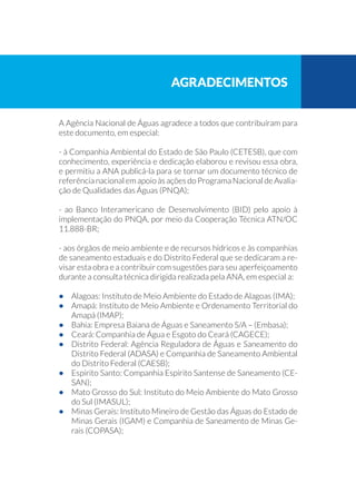A Agência Nacional de Águas agradece a todos que contribuíram para
este documento, em especial:
- à Companhia Ambiental do Estado de São Paulo (CETESB), que com
conhecimento, experiência e dedicação elaborou e revisou essa obra,
e permitiu a ANA publicá-la para se tornar um documento técnico de
referência nacional em apoio às ações do Programa Nacional de Avalia-
ção de Qualidades das Águas (PNQA);
- ao Banco Interamericano de Desenvolvimento (BID) pelo apoio à
implementação do PNQA, por meio da Cooperação Técnica ATN/OC
11.888-BR;
- aos órgãos de meio ambiente e de recursos hídricos e às companhias
de saneamento estaduais e do Distrito Federal que se dedicaram a re-
visar esta obra e a contribuir com sugestões para seu aperfeiçoamento
durante a consulta técnica dirigida realizada pela ANA, em especial a:
•	 Alagoas: Instituto de Meio Ambiente do Estado de Alagoas (IMA);
•	 Amapá: Instituto de Meio Ambiente e Ordenamento Territorial do
Amapá (IMAP);
•	 Bahia: Empresa Baiana de Águas e Saneamento S/A – (Embasa);
•	 Ceará: Companhia de Água e Esgoto do Ceará (CAGECE);
•	 Distrito Federal: Agência Reguladora de Águas e Saneamento do
Distrito Federal (ADASA) e Companhia de Saneamento Ambiental
do Distrito Federal (CAESB);
•	 Espírito Santo: Companhia Espírito Santense de Saneamento (CE-
SAN);
•	 Mato Grosso do Sul: Instituto do Meio Ambiente do Mato Grosso
do Sul (IMASUL);
•	 Minas Gerais: Instituto Mineiro de Gestão das Águas do Estado de
Minas Gerais (IGAM) e Companhia de Saneamento de Minas Ge-
rais (COPASA);
Agradecimentos
 