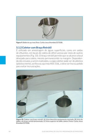 84 guia naCional de Coleta e preservação de amostras
5.1.2 coletor com Braço Retrátil
É utilizado em amostragem de águas superficiais, como em saídas
de efluentes, em locais de coleta de difícil acesso por meio de outros
equipamentos (Fig. 10). O braço retrátil permite que se alcance o local
desejado para coleta, mesmo permanecendo na margem. Dependen-
do dos ensaios a serem realizados, o copo coletor pode ser de plástico
(plástico inerte), acrílico ou aço inox AISI 316L, e deve ser liso ou polido
para evitar incrustrações.
Figura 9. Balde de aço inox (Foto: Carlos Jesus Brandão/CetesB).
Figura 10. Coletor com braço retrátil: (a) vista lateral do equipamento montado; (B) vista do
balde e do braço retrátil desmontado; (C) vista superior do balde coletor (Fotos: Carlos Jesus
Brandão/CetesB).
(A)
(B) (c)
 