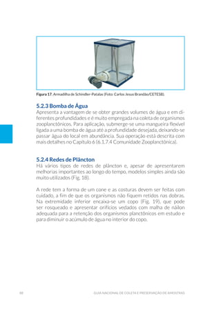 88 Guia Nacional De Coleta E Preservação De Amostras
5.2.3 Bomba de Água
Apresenta a vantagem de se obter grandes volumes de água e em di-
ferentes profundidades e é muito empregada na coleta de organismos
zooplanctônicos. Para aplicação, submerge-se uma mangueira flexível
ligada a uma bomba de água até a profundidade desejada, deixando-se
passar água do local em abundância. Sua operação está descrita com
mais detalhes no Capítulo 6 (6.1.7.4 Comunidade Zooplanctônica).
5.2.4 Redes de Plâncton
Há vários tipos de redes de plâncton e, apesar de apresentarem
melhorias importantes ao longo do tempo, modelos simples ainda são
muito utilizados (Fig. 18).
A rede tem a forma de um cone e as costuras devem ser feitas com
cuidado, a fim de que os organismos não fiquem retidos nas dobras.
Na extremidade inferior encaixa-se um copo (Fig. 19), que pode
ser rosqueado e apresentar orifícios vedados com malha de náilon
adequada para a retenção dos organismos planctônicos em estudo e
para diminuir o acúmulo de água no interior do copo.
Figura 17. Armadilha de Schindler-Patalas (Foto: Carlos Jesus Brandão/CETESB).
 