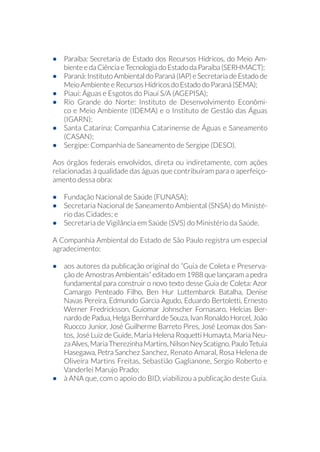 •	 Paraíba: Secretaria de Estado dos Recursos Hídricos, do Meio Am-
biente e da Ciência e Tecnologia do Estado da Paraíba (SERHMACT);
•	 Paraná: Instituto Ambiental do Paraná (IAP) e Secretaria de Estado de
Meio Ambiente e Recursos Hídricos do Estado do Paraná (SEMA);
•	 Piauí: Águas e Esgotos do Piauí S/A (AGEPISA);
•	 Rio Grande do Norte: Instituto de Desenvolvimento Econômi-
co e Meio Ambiente (IDEMA) e o Instituto de Gestão das Águas
(IGARN);
•	 Santa Catarina: Companhia Catarinense de Águas e Saneamento
(CASAN);
•	 Sergipe: Companhia de Saneamento de Sergipe (DESO).
Aos órgãos federais envolvidos, direta ou indiretamente, com ações
relacionadas à qualidade das águas que contribuíram para o aperfeiço-
amento dessa obra:
•	 Fundação Nacional de Saúde (FUNASA);
•	 Secretaria Nacional de Saneamento Ambiental (SNSA) do Ministé-
rio das Cidades; e
•	 Secretaria de Vigilância em Saúde (SVS) do Ministério da Saúde.
A Companhia Ambiental do Estado de São Paulo registra um especial
agradecimento:
•	 aos autores da publicação original do “Guia de Coleta e Preserva-
ção de Amostras Ambientais” editado em 1988 que lançaram a pedra
fundamental para construir o novo texto desse Guia de Coleta: Azor
Camargo Penteado Filho, Ben Hur Luttembarck Batalha, Denise
Navas Pereira, Edmundo Garcia Agudo, Eduardo Bertoletti, Ernesto
Werner Fredricksson, Guiomar Johnscher Fornasaro, Helcias Ber-
nardo de Padua, Helga Bernhard de Souza, Ivan Ronaldo Horcel, João
Ruocco Junior, José Guilherme Barreto Pires, José Leomax dos San-
tos, José Luiz de Guide, Maria Helena Roquetti Humayta, Maria Neu-
zaAlves,MariaTherezinhaMartins,NilsonNeyScatigno,PauloTetuia
Hasegawa, Petra Sanchez Sanchez, Renato Amaral, Rosa Helena de
Oliveira Martins Freitas, Sebastião Gaglianone, Sergio Roberto e
Vanderlei Marujo Prado;
•	 à ANA que, com o apoio do BID, viabilizou a publicação deste Guia.
 