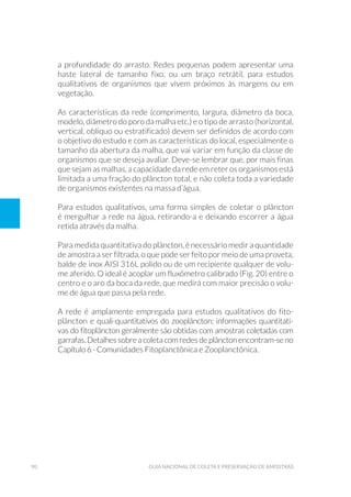 90 Guia Nacional De Coleta E Preservação De Amostras
a profundidade do arrasto. Redes pequenas podem apresentar uma
haste lateral de tamanho fixo, ou um braço retrátil, para estudos
qualitativos de organismos que vivem próximos às margens ou em
vegetação.
As características da rede (comprimento, largura, diâmetro da boca,
modelo, diâmetro do poro da malha etc.) e o tipo de arrasto (horizontal,
vertical, oblíquo ou estratificado) devem ser definidos de acordo com
o objetivo do estudo e com as características do local, especialmente o
tamanho da abertura da malha, que vai variar em função da classe de
organismos que se deseja avaliar. Deve-se lembrar que, por mais finas
que sejam as malhas, a capacidade da rede em reter os organismos está
limitada a uma fração do plâncton total, e não coleta toda a variedade
de organismos existentes na massa d’água.
Para estudos qualitativos, uma forma simples de coletar o plâncton
é mergulhar a rede na água, retirando-a e deixando escorrer a água
retida através da malha.
Para medida quantitativa do plâncton, é necessário medir a quantidade
de amostra a ser filtrada, o que pode ser feito por meio de uma proveta,
balde de inox AISI 316L polido ou de um recipiente qualquer de volu-
me aferido. O ideal é acoplar um fluxômetro calibrado (Fig. 20) entre o
centro e o aro da boca da rede, que medirá com maior precisão o volu-
me de água que passa pela rede.
A rede é amplamente empregada para estudos qualitativos do fito-
plâncton e quali-quantitativos do zooplâncton; informações quantitati-
vas do fitoplâncton geralmente são obtidas com amostras coletadas com
garrafas. Detalhes sobre a coleta com redes de plâncton encontram-se no
Capítulo 6 - Comunidades Fitoplanctônica e Zooplanctônica.
 
